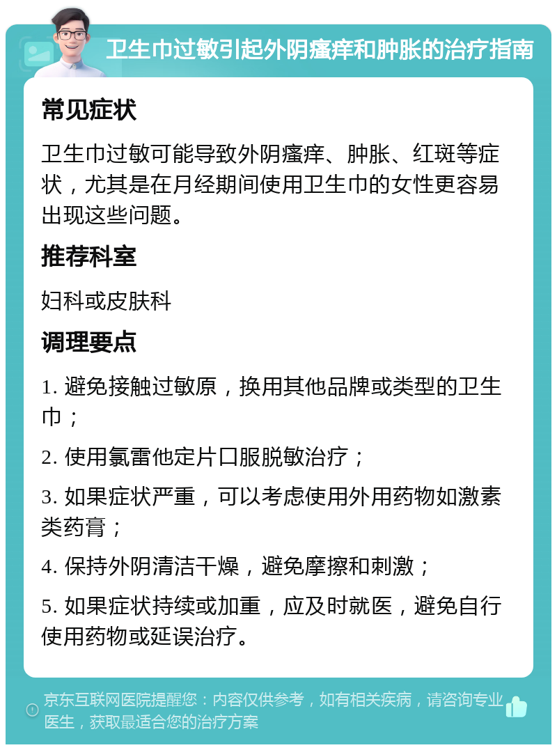 卫生巾过敏引起外阴瘙痒和肿胀的治疗指南 常见症状 卫生巾过敏可能导致外阴瘙痒、肿胀、红斑等症状，尤其是在月经期间使用卫生巾的女性更容易出现这些问题。 推荐科室 妇科或皮肤科 调理要点 1. 避免接触过敏原，换用其他品牌或类型的卫生巾； 2. 使用氯雷他定片口服脱敏治疗； 3. 如果症状严重，可以考虑使用外用药物如激素类药膏； 4. 保持外阴清洁干燥，避免摩擦和刺激； 5. 如果症状持续或加重，应及时就医，避免自行使用药物或延误治疗。