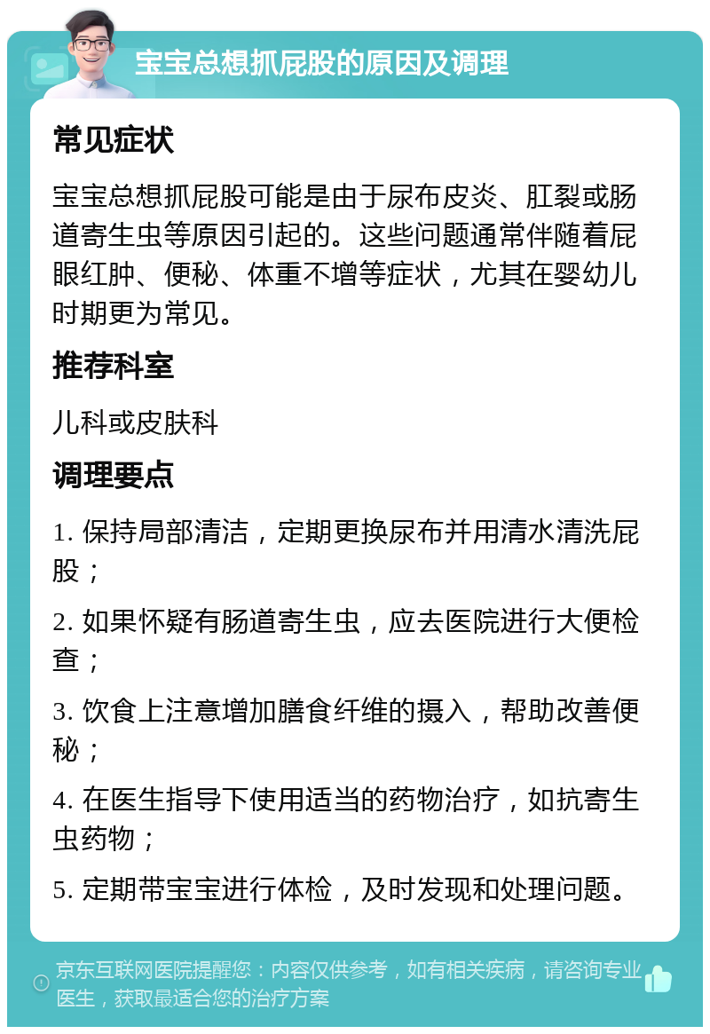 宝宝总想抓屁股的原因及调理 常见症状 宝宝总想抓屁股可能是由于尿布皮炎、肛裂或肠道寄生虫等原因引起的。这些问题通常伴随着屁眼红肿、便秘、体重不增等症状，尤其在婴幼儿时期更为常见。 推荐科室 儿科或皮肤科 调理要点 1. 保持局部清洁，定期更换尿布并用清水清洗屁股； 2. 如果怀疑有肠道寄生虫，应去医院进行大便检查； 3. 饮食上注意增加膳食纤维的摄入，帮助改善便秘； 4. 在医生指导下使用适当的药物治疗，如抗寄生虫药物； 5. 定期带宝宝进行体检，及时发现和处理问题。