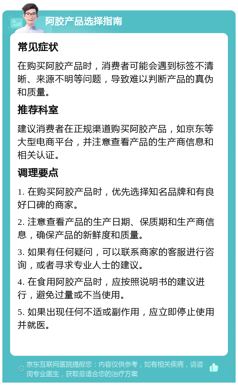 阿胶产品选择指南 常见症状 在购买阿胶产品时，消费者可能会遇到标签不清晰、来源不明等问题，导致难以判断产品的真伪和质量。 推荐科室 建议消费者在正规渠道购买阿胶产品，如京东等大型电商平台，并注意查看产品的生产商信息和相关认证。 调理要点 1. 在购买阿胶产品时，优先选择知名品牌和有良好口碑的商家。 2. 注意查看产品的生产日期、保质期和生产商信息，确保产品的新鲜度和质量。 3. 如果有任何疑问，可以联系商家的客服进行咨询，或者寻求专业人士的建议。 4. 在食用阿胶产品时，应按照说明书的建议进行，避免过量或不当使用。 5. 如果出现任何不适或副作用，应立即停止使用并就医。