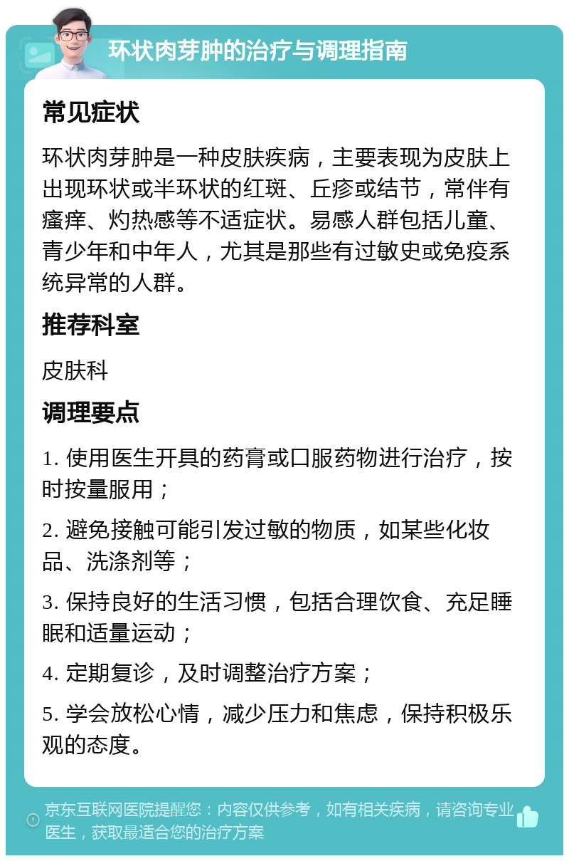 环状肉芽肿的治疗与调理指南 常见症状 环状肉芽肿是一种皮肤疾病，主要表现为皮肤上出现环状或半环状的红斑、丘疹或结节，常伴有瘙痒、灼热感等不适症状。易感人群包括儿童、青少年和中年人，尤其是那些有过敏史或免疫系统异常的人群。 推荐科室 皮肤科 调理要点 1. 使用医生开具的药膏或口服药物进行治疗，按时按量服用； 2. 避免接触可能引发过敏的物质，如某些化妆品、洗涤剂等； 3. 保持良好的生活习惯，包括合理饮食、充足睡眠和适量运动； 4. 定期复诊，及时调整治疗方案； 5. 学会放松心情，减少压力和焦虑，保持积极乐观的态度。