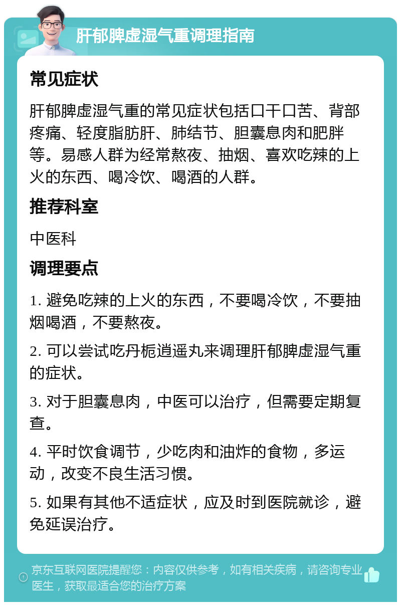 肝郁脾虚湿气重调理指南 常见症状 肝郁脾虚湿气重的常见症状包括口干口苦、背部疼痛、轻度脂肪肝、肺结节、胆囊息肉和肥胖等。易感人群为经常熬夜、抽烟、喜欢吃辣的上火的东西、喝冷饮、喝酒的人群。 推荐科室 中医科 调理要点 1. 避免吃辣的上火的东西，不要喝冷饮，不要抽烟喝酒，不要熬夜。 2. 可以尝试吃丹栀逍遥丸来调理肝郁脾虚湿气重的症状。 3. 对于胆囊息肉，中医可以治疗，但需要定期复查。 4. 平时饮食调节，少吃肉和油炸的食物，多运动，改变不良生活习惯。 5. 如果有其他不适症状，应及时到医院就诊，避免延误治疗。