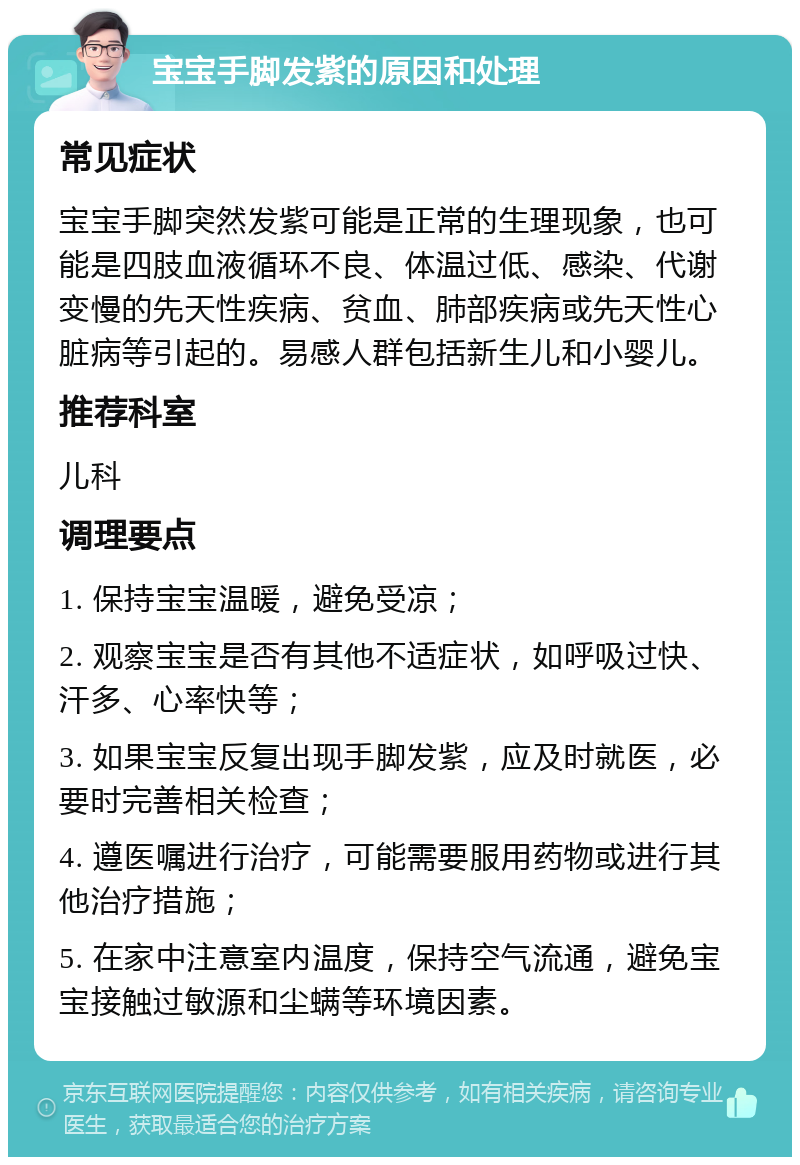 宝宝手脚发紫的原因和处理 常见症状 宝宝手脚突然发紫可能是正常的生理现象，也可能是四肢血液循环不良、体温过低、感染、代谢变慢的先天性疾病、贫血、肺部疾病或先天性心脏病等引起的。易感人群包括新生儿和小婴儿。 推荐科室 儿科 调理要点 1. 保持宝宝温暖，避免受凉； 2. 观察宝宝是否有其他不适症状，如呼吸过快、汗多、心率快等； 3. 如果宝宝反复出现手脚发紫，应及时就医，必要时完善相关检查； 4. 遵医嘱进行治疗，可能需要服用药物或进行其他治疗措施； 5. 在家中注意室内温度，保持空气流通，避免宝宝接触过敏源和尘螨等环境因素。