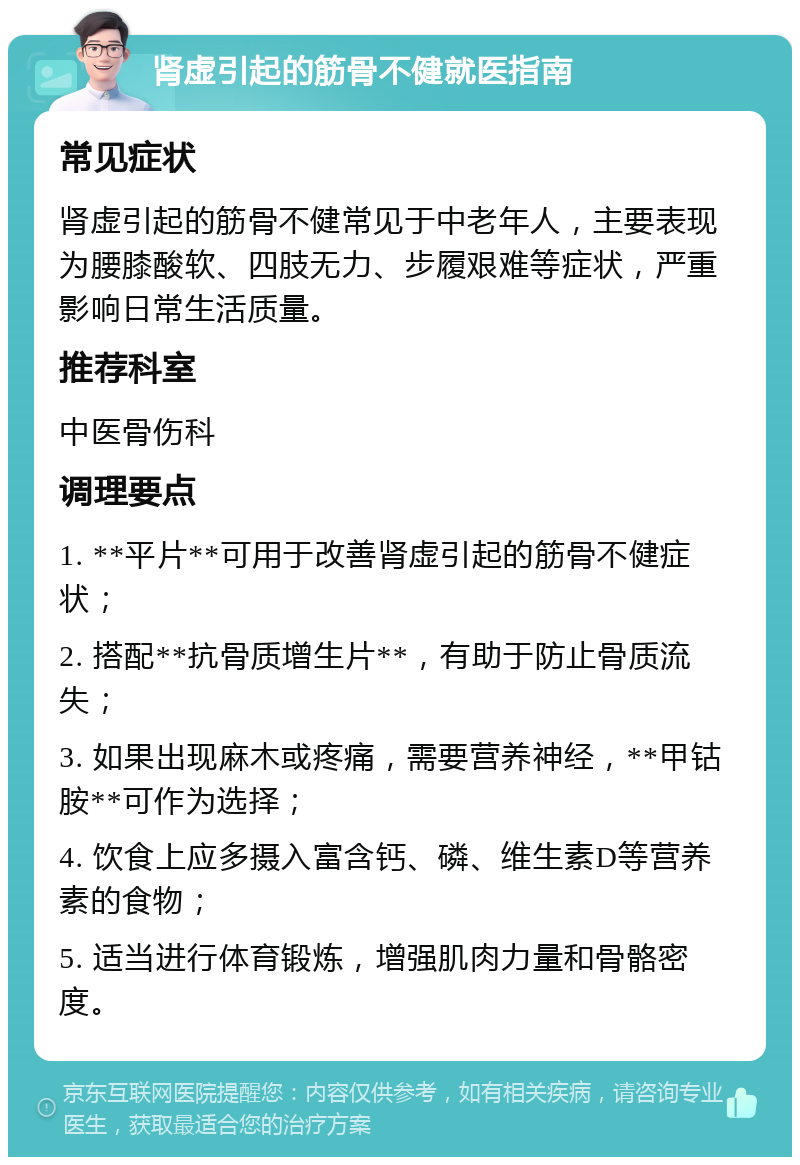 肾虚引起的筋骨不健就医指南 常见症状 肾虚引起的筋骨不健常见于中老年人，主要表现为腰膝酸软、四肢无力、步履艰难等症状，严重影响日常生活质量。 推荐科室 中医骨伤科 调理要点 1. **平片**可用于改善肾虚引起的筋骨不健症状； 2. 搭配**抗骨质增生片**，有助于防止骨质流失； 3. 如果出现麻木或疼痛，需要营养神经，**甲钴胺**可作为选择； 4. 饮食上应多摄入富含钙、磷、维生素D等营养素的食物； 5. 适当进行体育锻炼，增强肌肉力量和骨骼密度。