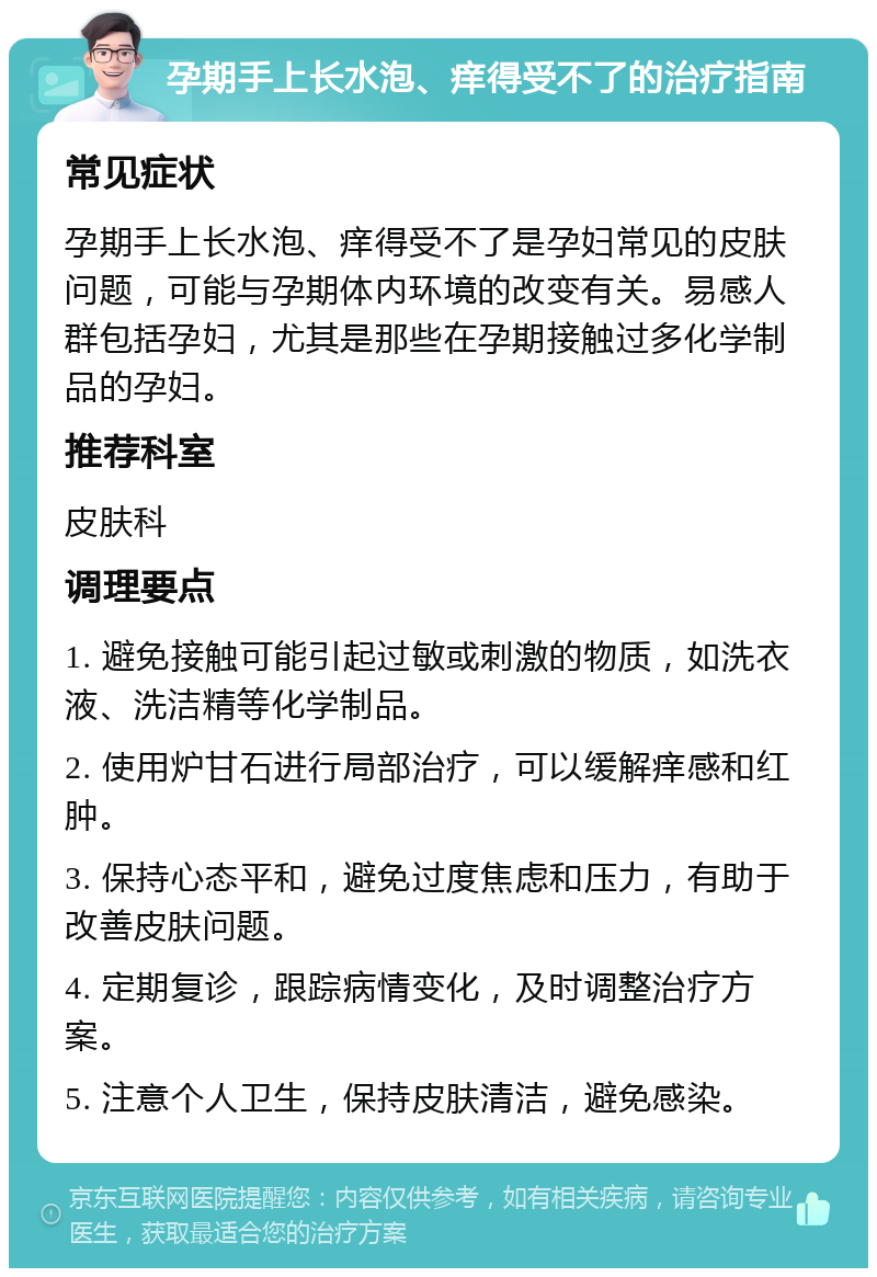 孕期手上长水泡、痒得受不了的治疗指南 常见症状 孕期手上长水泡、痒得受不了是孕妇常见的皮肤问题，可能与孕期体内环境的改变有关。易感人群包括孕妇，尤其是那些在孕期接触过多化学制品的孕妇。 推荐科室 皮肤科 调理要点 1. 避免接触可能引起过敏或刺激的物质，如洗衣液、洗洁精等化学制品。 2. 使用炉甘石进行局部治疗，可以缓解痒感和红肿。 3. 保持心态平和，避免过度焦虑和压力，有助于改善皮肤问题。 4. 定期复诊，跟踪病情变化，及时调整治疗方案。 5. 注意个人卫生，保持皮肤清洁，避免感染。