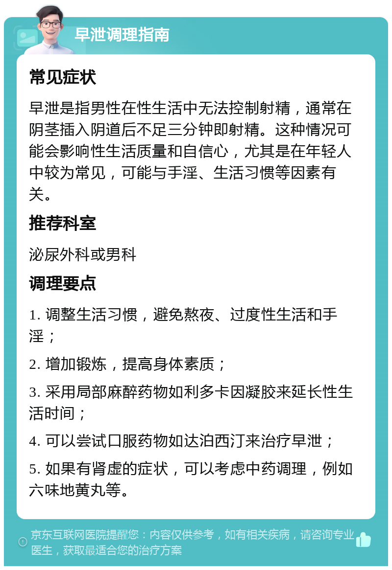 早泄调理指南 常见症状 早泄是指男性在性生活中无法控制射精，通常在阴茎插入阴道后不足三分钟即射精。这种情况可能会影响性生活质量和自信心，尤其是在年轻人中较为常见，可能与手淫、生活习惯等因素有关。 推荐科室 泌尿外科或男科 调理要点 1. 调整生活习惯，避免熬夜、过度性生活和手淫； 2. 增加锻炼，提高身体素质； 3. 采用局部麻醉药物如利多卡因凝胶来延长性生活时间； 4. 可以尝试口服药物如达泊西汀来治疗早泄； 5. 如果有肾虚的症状，可以考虑中药调理，例如六味地黄丸等。