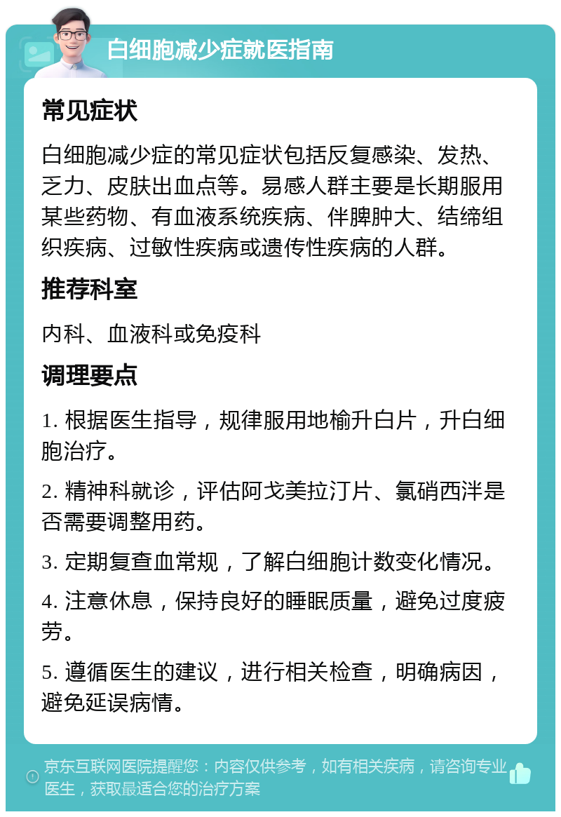 白细胞减少症就医指南 常见症状 白细胞减少症的常见症状包括反复感染、发热、乏力、皮肤出血点等。易感人群主要是长期服用某些药物、有血液系统疾病、伴脾肿大、结缔组织疾病、过敏性疾病或遗传性疾病的人群。 推荐科室 内科、血液科或免疫科 调理要点 1. 根据医生指导，规律服用地榆升白片，升白细胞治疗。 2. 精神科就诊，评估阿戈美拉汀片、氯硝西泮是否需要调整用药。 3. 定期复查血常规，了解白细胞计数变化情况。 4. 注意休息，保持良好的睡眠质量，避免过度疲劳。 5. 遵循医生的建议，进行相关检查，明确病因，避免延误病情。