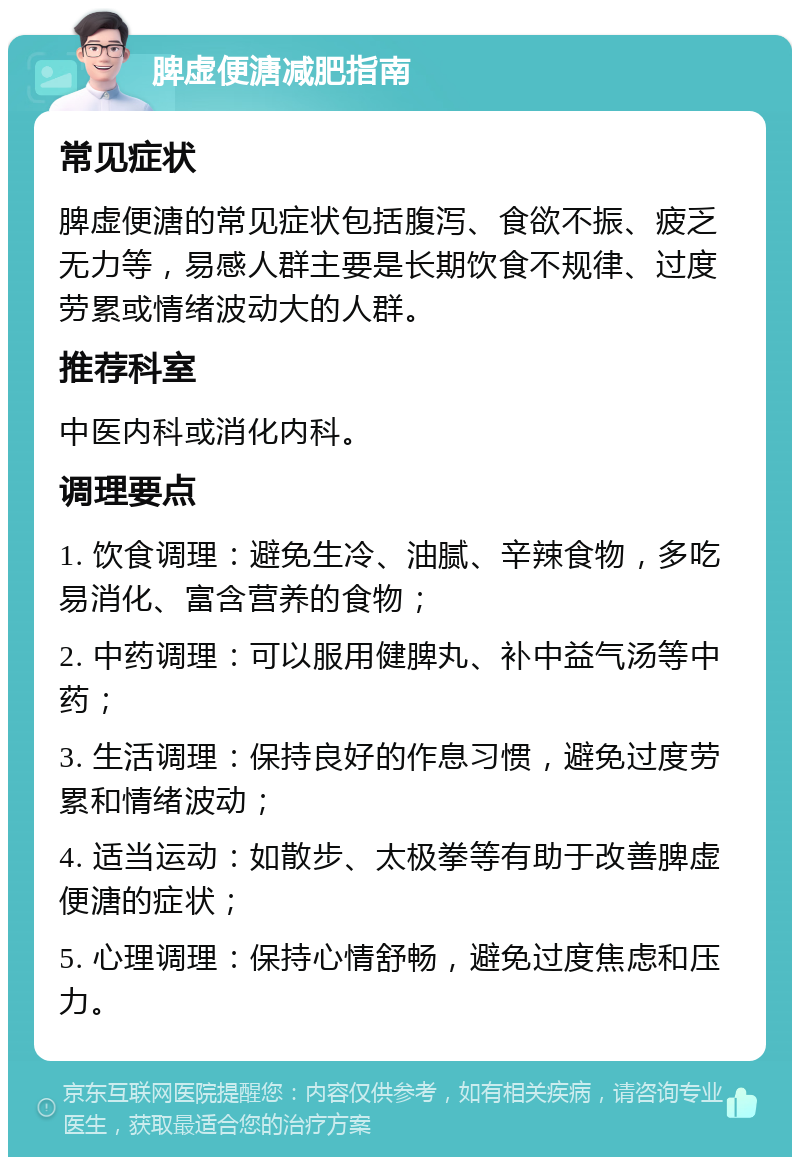 脾虚便溏减肥指南 常见症状 脾虚便溏的常见症状包括腹泻、食欲不振、疲乏无力等，易感人群主要是长期饮食不规律、过度劳累或情绪波动大的人群。 推荐科室 中医内科或消化内科。 调理要点 1. 饮食调理：避免生冷、油腻、辛辣食物，多吃易消化、富含营养的食物； 2. 中药调理：可以服用健脾丸、补中益气汤等中药； 3. 生活调理：保持良好的作息习惯，避免过度劳累和情绪波动； 4. 适当运动：如散步、太极拳等有助于改善脾虚便溏的症状； 5. 心理调理：保持心情舒畅，避免过度焦虑和压力。