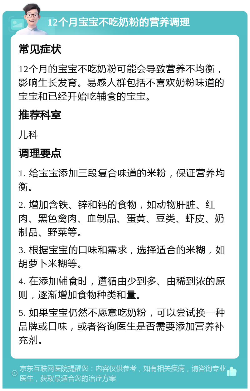 12个月宝宝不吃奶粉的营养调理 常见症状 12个月的宝宝不吃奶粉可能会导致营养不均衡，影响生长发育。易感人群包括不喜欢奶粉味道的宝宝和已经开始吃辅食的宝宝。 推荐科室 儿科 调理要点 1. 给宝宝添加三段复合味道的米粉，保证营养均衡。 2. 增加含铁、锌和钙的食物，如动物肝脏、红肉、黑色禽肉、血制品、蛋黄、豆类、虾皮、奶制品、野菜等。 3. 根据宝宝的口味和需求，选择适合的米糊，如胡萝卜米糊等。 4. 在添加辅食时，遵循由少到多、由稀到浓的原则，逐渐增加食物种类和量。 5. 如果宝宝仍然不愿意吃奶粉，可以尝试换一种品牌或口味，或者咨询医生是否需要添加营养补充剂。