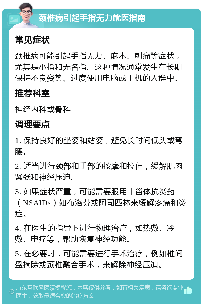 颈椎病引起手指无力就医指南 常见症状 颈椎病可能引起手指无力、麻木、刺痛等症状，尤其是小指和无名指。这种情况通常发生在长期保持不良姿势、过度使用电脑或手机的人群中。 推荐科室 神经内科或骨科 调理要点 1. 保持良好的坐姿和站姿，避免长时间低头或弯腰。 2. 适当进行颈部和手部的按摩和拉伸，缓解肌肉紧张和神经压迫。 3. 如果症状严重，可能需要服用非甾体抗炎药（NSAIDs）如布洛芬或阿司匹林来缓解疼痛和炎症。 4. 在医生的指导下进行物理治疗，如热敷、冷敷、电疗等，帮助恢复神经功能。 5. 在必要时，可能需要进行手术治疗，例如椎间盘摘除或颈椎融合手术，来解除神经压迫。