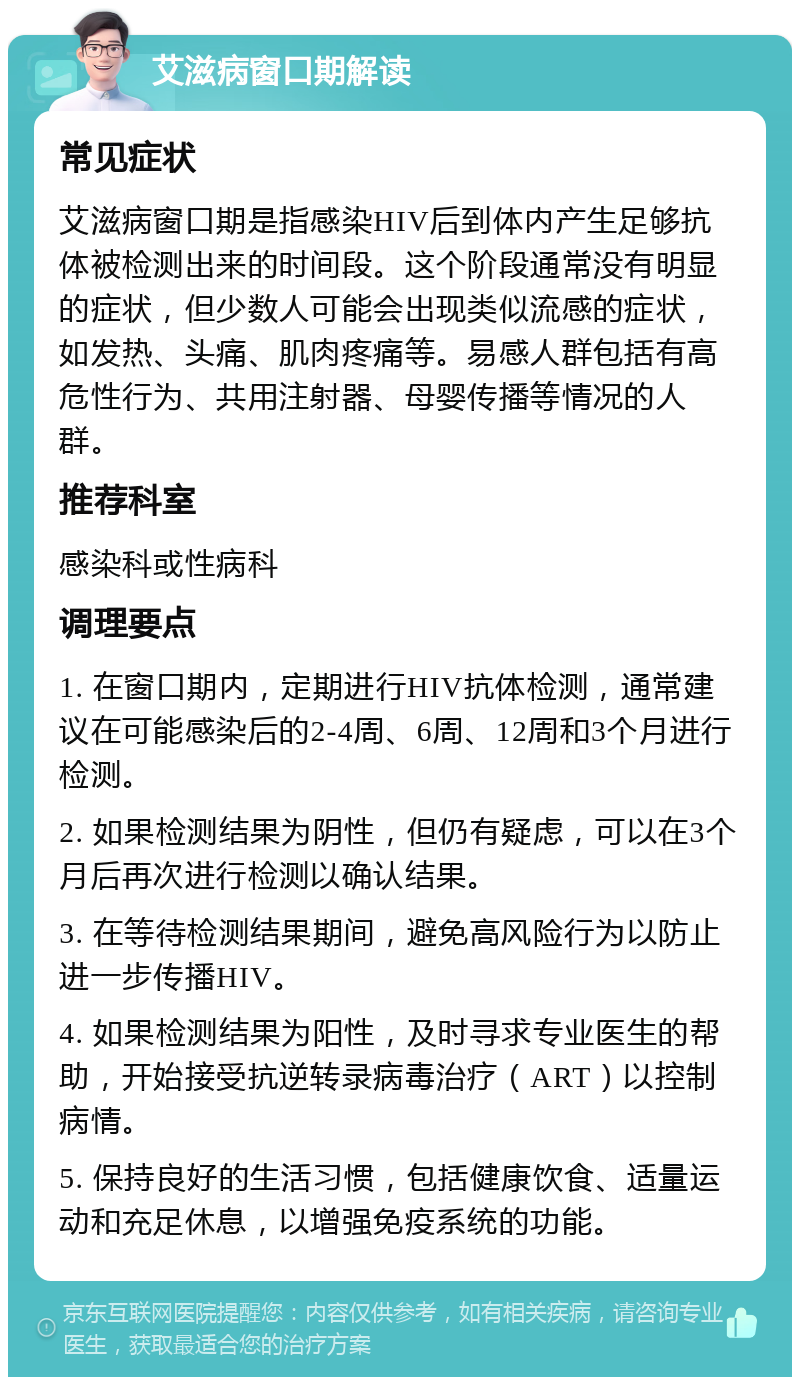 艾滋病窗口期解读 常见症状 艾滋病窗口期是指感染HIV后到体内产生足够抗体被检测出来的时间段。这个阶段通常没有明显的症状，但少数人可能会出现类似流感的症状，如发热、头痛、肌肉疼痛等。易感人群包括有高危性行为、共用注射器、母婴传播等情况的人群。 推荐科室 感染科或性病科 调理要点 1. 在窗口期内，定期进行HIV抗体检测，通常建议在可能感染后的2-4周、6周、12周和3个月进行检测。 2. 如果检测结果为阴性，但仍有疑虑，可以在3个月后再次进行检测以确认结果。 3. 在等待检测结果期间，避免高风险行为以防止进一步传播HIV。 4. 如果检测结果为阳性，及时寻求专业医生的帮助，开始接受抗逆转录病毒治疗（ART）以控制病情。 5. 保持良好的生活习惯，包括健康饮食、适量运动和充足休息，以增强免疫系统的功能。