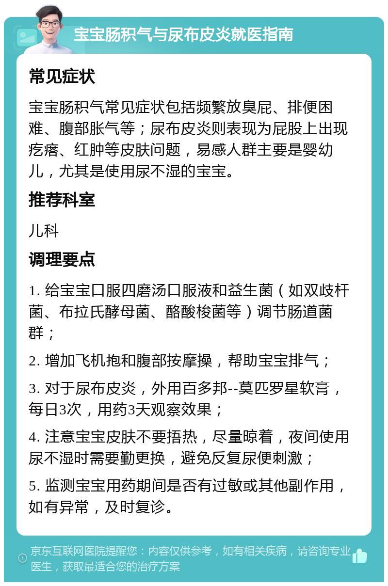 宝宝肠积气与尿布皮炎就医指南 常见症状 宝宝肠积气常见症状包括频繁放臭屁、排便困难、腹部胀气等；尿布皮炎则表现为屁股上出现疙瘩、红肿等皮肤问题，易感人群主要是婴幼儿，尤其是使用尿不湿的宝宝。 推荐科室 儿科 调理要点 1. 给宝宝口服四磨汤口服液和益生菌（如双歧杆菌、布拉氏酵母菌、酪酸梭菌等）调节肠道菌群； 2. 增加飞机抱和腹部按摩操，帮助宝宝排气； 3. 对于尿布皮炎，外用百多邦--莫匹罗星软膏，每日3次，用药3天观察效果； 4. 注意宝宝皮肤不要捂热，尽量晾着，夜间使用尿不湿时需要勤更换，避免反复尿便刺激； 5. 监测宝宝用药期间是否有过敏或其他副作用，如有异常，及时复诊。