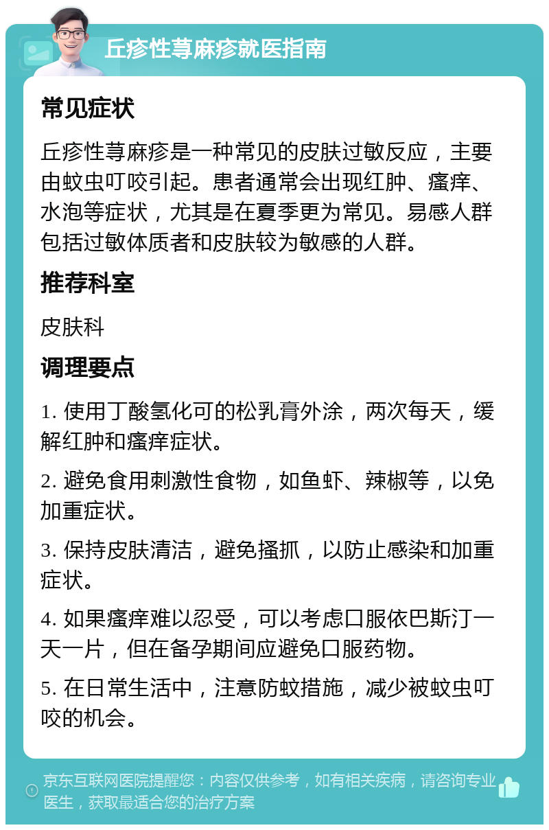 丘疹性荨麻疹就医指南 常见症状 丘疹性荨麻疹是一种常见的皮肤过敏反应，主要由蚊虫叮咬引起。患者通常会出现红肿、瘙痒、水泡等症状，尤其是在夏季更为常见。易感人群包括过敏体质者和皮肤较为敏感的人群。 推荐科室 皮肤科 调理要点 1. 使用丁酸氢化可的松乳膏外涂，两次每天，缓解红肿和瘙痒症状。 2. 避免食用刺激性食物，如鱼虾、辣椒等，以免加重症状。 3. 保持皮肤清洁，避免搔抓，以防止感染和加重症状。 4. 如果瘙痒难以忍受，可以考虑口服依巴斯汀一天一片，但在备孕期间应避免口服药物。 5. 在日常生活中，注意防蚊措施，减少被蚊虫叮咬的机会。