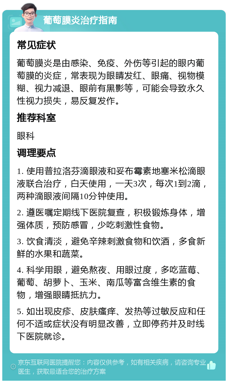 葡萄膜炎治疗指南 常见症状 葡萄膜炎是由感染、免疫、外伤等引起的眼内葡萄膜的炎症，常表现为眼睛发红、眼痛、视物模糊、视力减退、眼前有黑影等，可能会导致永久性视力损失，易反复发作。 推荐科室 眼科 调理要点 1. 使用普拉洛芬滴眼液和妥布霉素地塞米松滴眼液联合治疗，白天使用，一天3次，每次1到2滴，两种滴眼液间隔10分钟使用。 2. 遵医嘱定期线下医院复查，积极锻炼身体，增强体质，预防感冒，少吃刺激性食物。 3. 饮食清淡，避免辛辣刺激食物和饮酒，多食新鲜的水果和蔬菜。 4. 科学用眼，避免熬夜、用眼过度，多吃蓝莓、葡萄、胡萝卜、玉米、南瓜等富含维生素的食物，增强眼睛抵抗力。 5. 如出现皮疹、皮肤瘙痒、发热等过敏反应和任何不适或症状没有明显改善，立即停药并及时线下医院就诊。