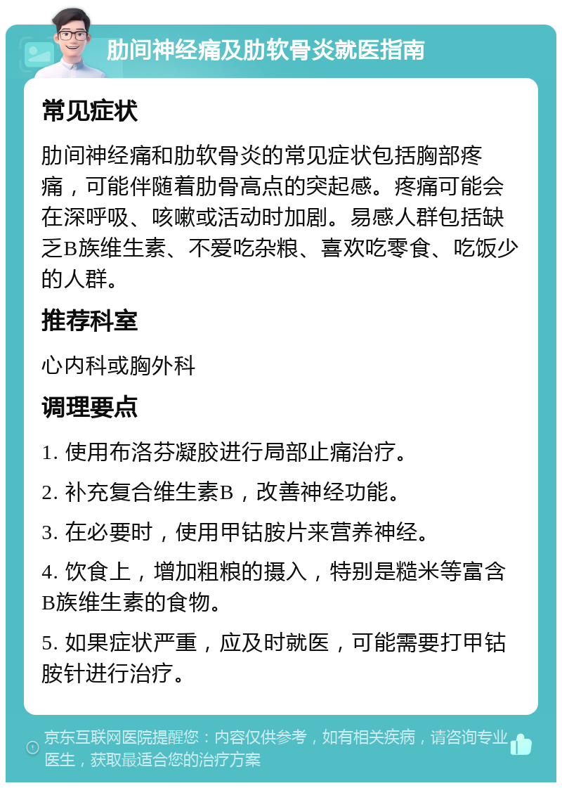 肋间神经痛及肋软骨炎就医指南 常见症状 肋间神经痛和肋软骨炎的常见症状包括胸部疼痛，可能伴随着肋骨高点的突起感。疼痛可能会在深呼吸、咳嗽或活动时加剧。易感人群包括缺乏B族维生素、不爱吃杂粮、喜欢吃零食、吃饭少的人群。 推荐科室 心内科或胸外科 调理要点 1. 使用布洛芬凝胶进行局部止痛治疗。 2. 补充复合维生素B，改善神经功能。 3. 在必要时，使用甲钴胺片来营养神经。 4. 饮食上，增加粗粮的摄入，特别是糙米等富含B族维生素的食物。 5. 如果症状严重，应及时就医，可能需要打甲钴胺针进行治疗。