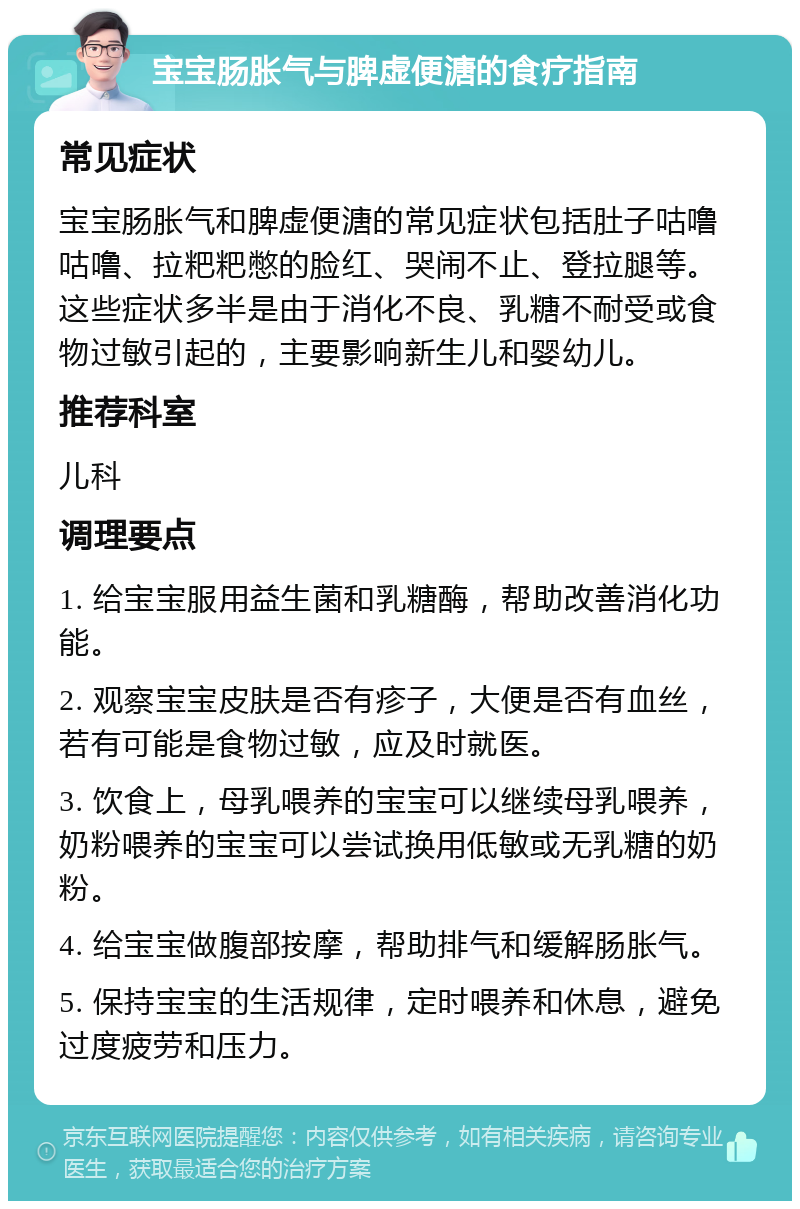 宝宝肠胀气与脾虚便溏的食疗指南 常见症状 宝宝肠胀气和脾虚便溏的常见症状包括肚子咕噜咕噜、拉粑粑憋的脸红、哭闹不止、登拉腿等。这些症状多半是由于消化不良、乳糖不耐受或食物过敏引起的，主要影响新生儿和婴幼儿。 推荐科室 儿科 调理要点 1. 给宝宝服用益生菌和乳糖酶，帮助改善消化功能。 2. 观察宝宝皮肤是否有疹子，大便是否有血丝，若有可能是食物过敏，应及时就医。 3. 饮食上，母乳喂养的宝宝可以继续母乳喂养，奶粉喂养的宝宝可以尝试换用低敏或无乳糖的奶粉。 4. 给宝宝做腹部按摩，帮助排气和缓解肠胀气。 5. 保持宝宝的生活规律，定时喂养和休息，避免过度疲劳和压力。