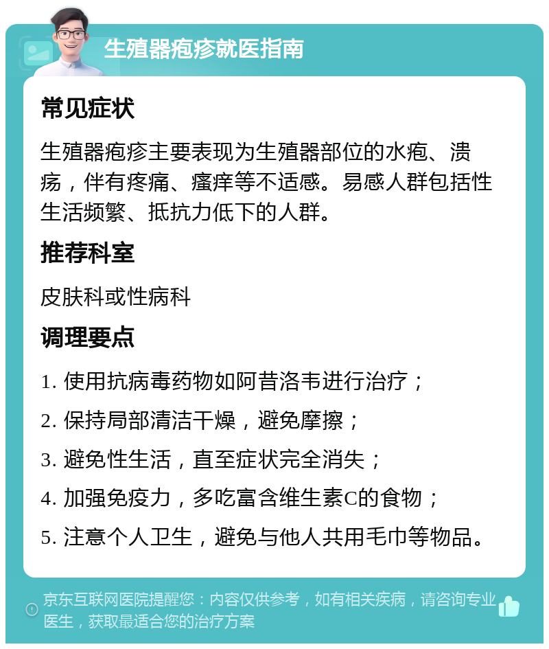 生殖器疱疹就医指南 常见症状 生殖器疱疹主要表现为生殖器部位的水疱、溃疡，伴有疼痛、瘙痒等不适感。易感人群包括性生活频繁、抵抗力低下的人群。 推荐科室 皮肤科或性病科 调理要点 1. 使用抗病毒药物如阿昔洛韦进行治疗； 2. 保持局部清洁干燥，避免摩擦； 3. 避免性生活，直至症状完全消失； 4. 加强免疫力，多吃富含维生素C的食物； 5. 注意个人卫生，避免与他人共用毛巾等物品。