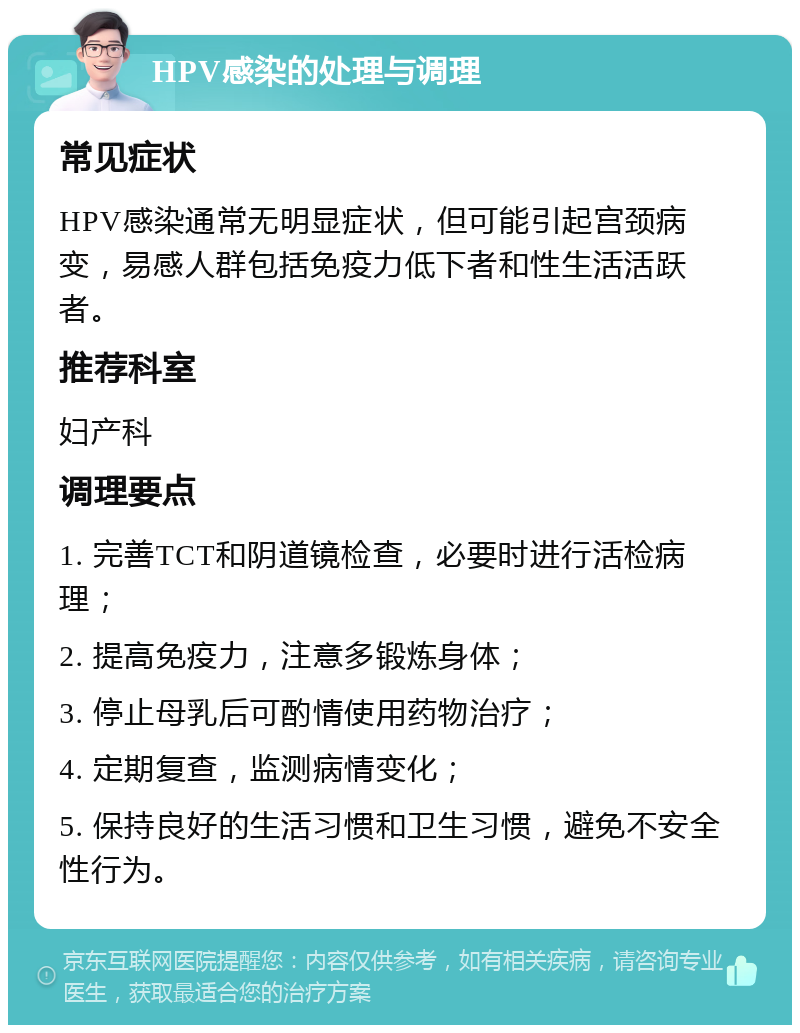 HPV感染的处理与调理 常见症状 HPV感染通常无明显症状，但可能引起宫颈病变，易感人群包括免疫力低下者和性生活活跃者。 推荐科室 妇产科 调理要点 1. 完善TCT和阴道镜检查，必要时进行活检病理； 2. 提高免疫力，注意多锻炼身体； 3. 停止母乳后可酌情使用药物治疗； 4. 定期复查，监测病情变化； 5. 保持良好的生活习惯和卫生习惯，避免不安全性行为。