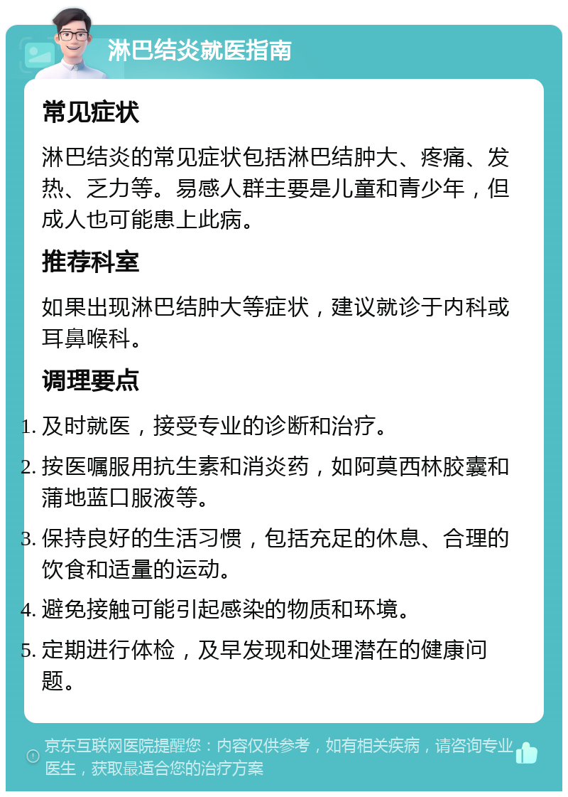 淋巴结炎就医指南 常见症状 淋巴结炎的常见症状包括淋巴结肿大、疼痛、发热、乏力等。易感人群主要是儿童和青少年，但成人也可能患上此病。 推荐科室 如果出现淋巴结肿大等症状，建议就诊于内科或耳鼻喉科。 调理要点 及时就医，接受专业的诊断和治疗。 按医嘱服用抗生素和消炎药，如阿莫西林胶囊和蒲地蓝口服液等。 保持良好的生活习惯，包括充足的休息、合理的饮食和适量的运动。 避免接触可能引起感染的物质和环境。 定期进行体检，及早发现和处理潜在的健康问题。