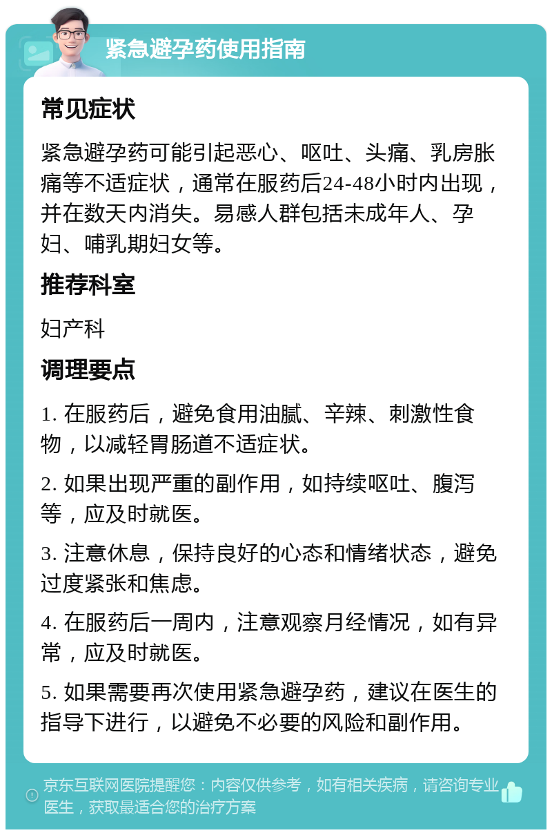 紧急避孕药使用指南 常见症状 紧急避孕药可能引起恶心、呕吐、头痛、乳房胀痛等不适症状，通常在服药后24-48小时内出现，并在数天内消失。易感人群包括未成年人、孕妇、哺乳期妇女等。 推荐科室 妇产科 调理要点 1. 在服药后，避免食用油腻、辛辣、刺激性食物，以减轻胃肠道不适症状。 2. 如果出现严重的副作用，如持续呕吐、腹泻等，应及时就医。 3. 注意休息，保持良好的心态和情绪状态，避免过度紧张和焦虑。 4. 在服药后一周内，注意观察月经情况，如有异常，应及时就医。 5. 如果需要再次使用紧急避孕药，建议在医生的指导下进行，以避免不必要的风险和副作用。