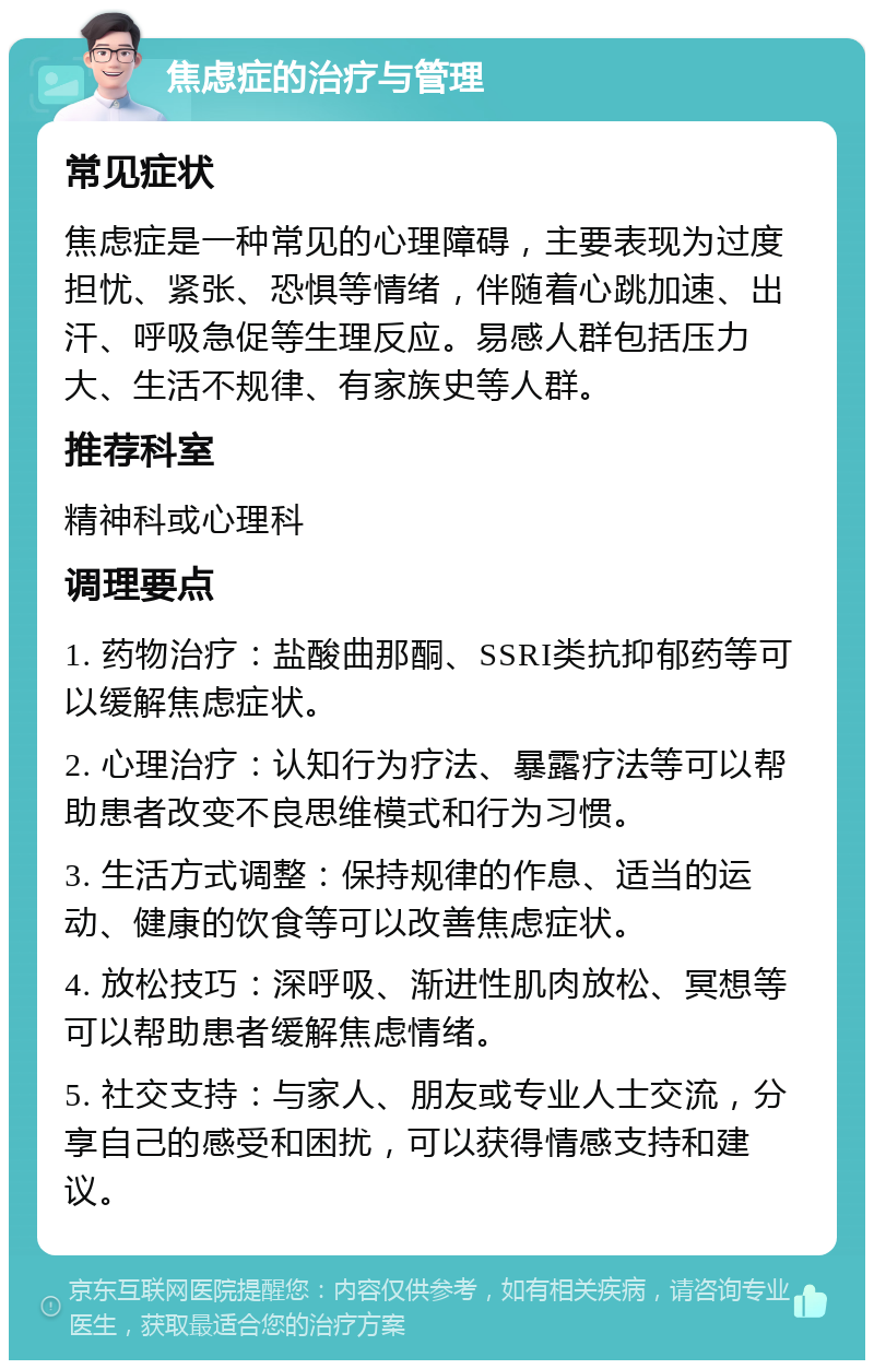 焦虑症的治疗与管理 常见症状 焦虑症是一种常见的心理障碍，主要表现为过度担忧、紧张、恐惧等情绪，伴随着心跳加速、出汗、呼吸急促等生理反应。易感人群包括压力大、生活不规律、有家族史等人群。 推荐科室 精神科或心理科 调理要点 1. 药物治疗：盐酸曲那酮、SSRI类抗抑郁药等可以缓解焦虑症状。 2. 心理治疗：认知行为疗法、暴露疗法等可以帮助患者改变不良思维模式和行为习惯。 3. 生活方式调整：保持规律的作息、适当的运动、健康的饮食等可以改善焦虑症状。 4. 放松技巧：深呼吸、渐进性肌肉放松、冥想等可以帮助患者缓解焦虑情绪。 5. 社交支持：与家人、朋友或专业人士交流，分享自己的感受和困扰，可以获得情感支持和建议。