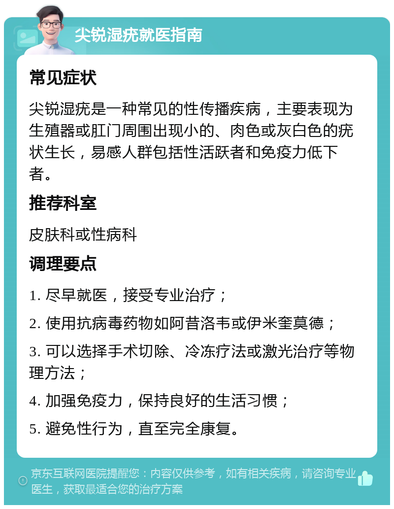 尖锐湿疣就医指南 常见症状 尖锐湿疣是一种常见的性传播疾病，主要表现为生殖器或肛门周围出现小的、肉色或灰白色的疣状生长，易感人群包括性活跃者和免疫力低下者。 推荐科室 皮肤科或性病科 调理要点 1. 尽早就医，接受专业治疗； 2. 使用抗病毒药物如阿昔洛韦或伊米奎莫德； 3. 可以选择手术切除、冷冻疗法或激光治疗等物理方法； 4. 加强免疫力，保持良好的生活习惯； 5. 避免性行为，直至完全康复。