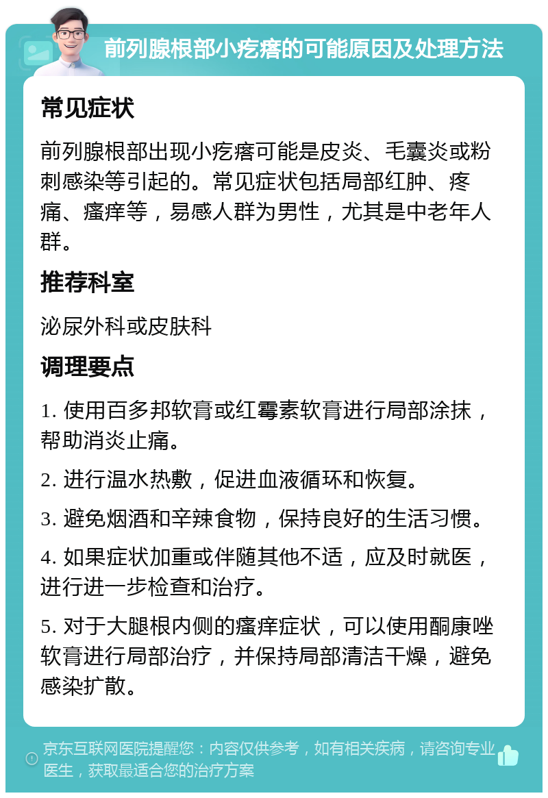 前列腺根部小疙瘩的可能原因及处理方法 常见症状 前列腺根部出现小疙瘩可能是皮炎、毛囊炎或粉刺感染等引起的。常见症状包括局部红肿、疼痛、瘙痒等，易感人群为男性，尤其是中老年人群。 推荐科室 泌尿外科或皮肤科 调理要点 1. 使用百多邦软膏或红霉素软膏进行局部涂抹，帮助消炎止痛。 2. 进行温水热敷，促进血液循环和恢复。 3. 避免烟酒和辛辣食物，保持良好的生活习惯。 4. 如果症状加重或伴随其他不适，应及时就医，进行进一步检查和治疗。 5. 对于大腿根内侧的瘙痒症状，可以使用酮康唑软膏进行局部治疗，并保持局部清洁干燥，避免感染扩散。