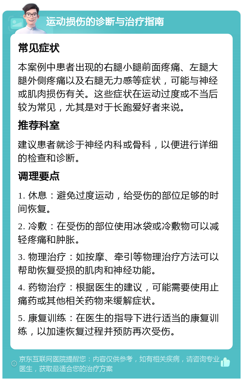 运动损伤的诊断与治疗指南 常见症状 本案例中患者出现的右腿小腿前面疼痛、左腿大腿外侧疼痛以及右腿无力感等症状，可能与神经或肌肉损伤有关。这些症状在运动过度或不当后较为常见，尤其是对于长跑爱好者来说。 推荐科室 建议患者就诊于神经内科或骨科，以便进行详细的检查和诊断。 调理要点 1. 休息：避免过度运动，给受伤的部位足够的时间恢复。 2. 冷敷：在受伤的部位使用冰袋或冷敷物可以减轻疼痛和肿胀。 3. 物理治疗：如按摩、牵引等物理治疗方法可以帮助恢复受损的肌肉和神经功能。 4. 药物治疗：根据医生的建议，可能需要使用止痛药或其他相关药物来缓解症状。 5. 康复训练：在医生的指导下进行适当的康复训练，以加速恢复过程并预防再次受伤。