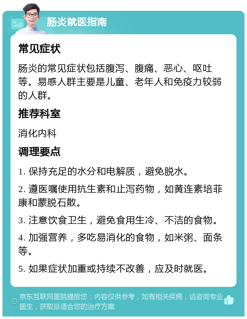 肠炎就医指南 常见症状 肠炎的常见症状包括腹泻、腹痛、恶心、呕吐等。易感人群主要是儿童、老年人和免疫力较弱的人群。 推荐科室 消化内科 调理要点 1. 保持充足的水分和电解质，避免脱水。 2. 遵医嘱使用抗生素和止泻药物，如黄连素培菲康和蒙脱石散。 3. 注意饮食卫生，避免食用生冷、不洁的食物。 4. 加强营养，多吃易消化的食物，如米粥、面条等。 5. 如果症状加重或持续不改善，应及时就医。