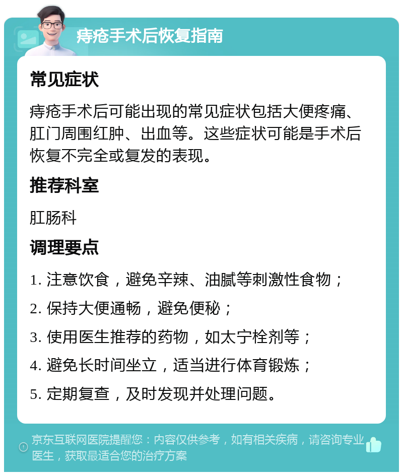 痔疮手术后恢复指南 常见症状 痔疮手术后可能出现的常见症状包括大便疼痛、肛门周围红肿、出血等。这些症状可能是手术后恢复不完全或复发的表现。 推荐科室 肛肠科 调理要点 1. 注意饮食，避免辛辣、油腻等刺激性食物； 2. 保持大便通畅，避免便秘； 3. 使用医生推荐的药物，如太宁栓剂等； 4. 避免长时间坐立，适当进行体育锻炼； 5. 定期复查，及时发现并处理问题。