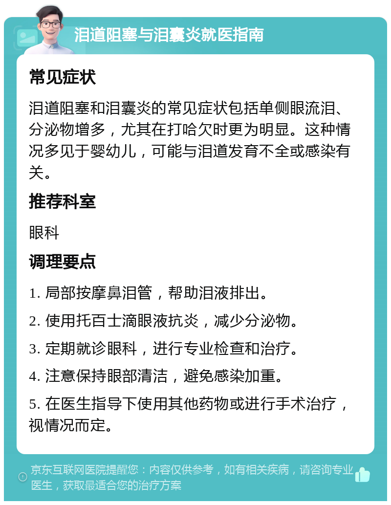 泪道阻塞与泪囊炎就医指南 常见症状 泪道阻塞和泪囊炎的常见症状包括单侧眼流泪、分泌物增多，尤其在打哈欠时更为明显。这种情况多见于婴幼儿，可能与泪道发育不全或感染有关。 推荐科室 眼科 调理要点 1. 局部按摩鼻泪管，帮助泪液排出。 2. 使用托百士滴眼液抗炎，减少分泌物。 3. 定期就诊眼科，进行专业检查和治疗。 4. 注意保持眼部清洁，避免感染加重。 5. 在医生指导下使用其他药物或进行手术治疗，视情况而定。