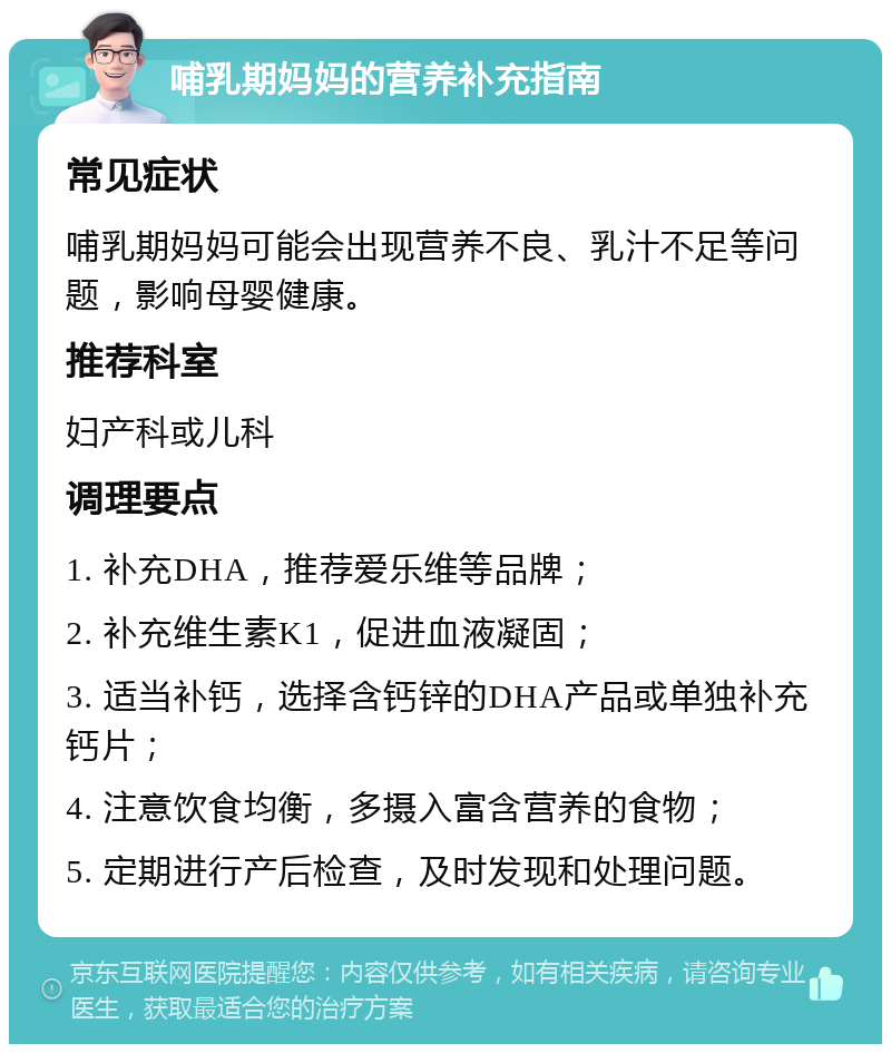 哺乳期妈妈的营养补充指南 常见症状 哺乳期妈妈可能会出现营养不良、乳汁不足等问题，影响母婴健康。 推荐科室 妇产科或儿科 调理要点 1. 补充DHA，推荐爱乐维等品牌； 2. 补充维生素K1，促进血液凝固； 3. 适当补钙，选择含钙锌的DHA产品或单独补充钙片； 4. 注意饮食均衡，多摄入富含营养的食物； 5. 定期进行产后检查，及时发现和处理问题。