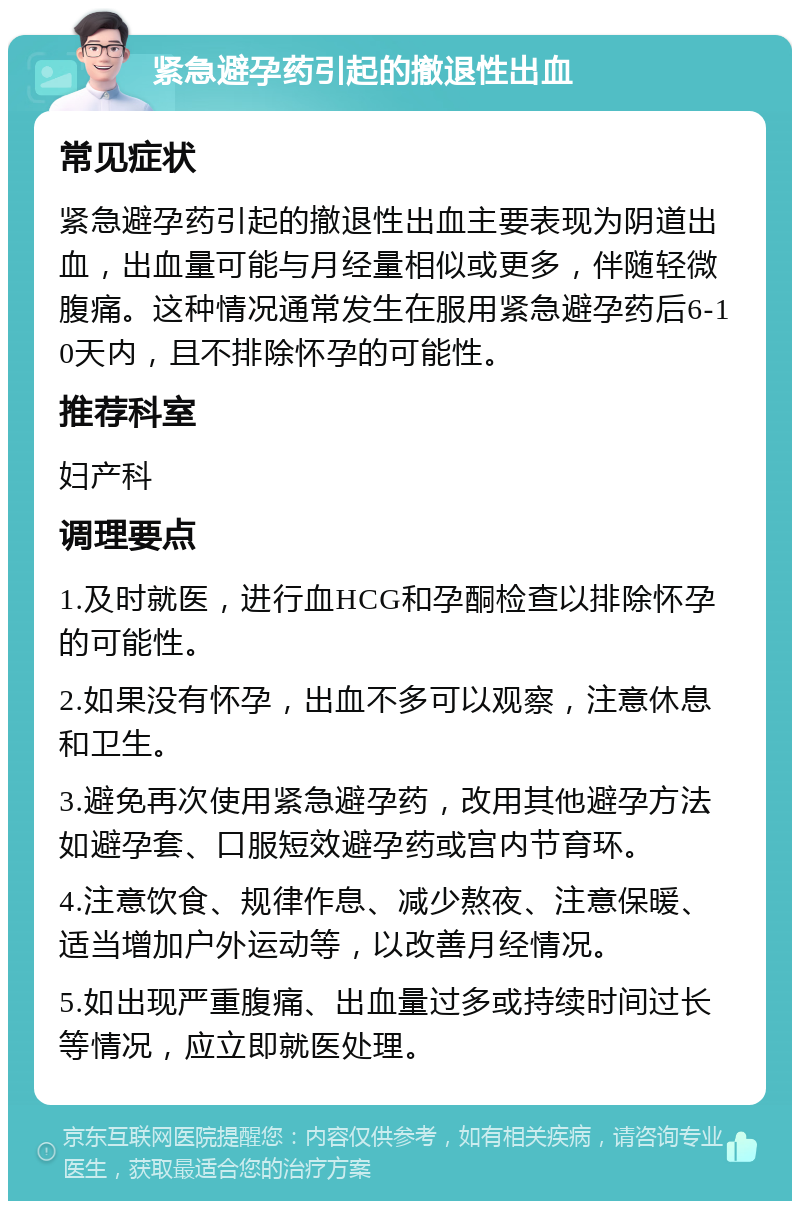 紧急避孕药引起的撤退性出血 常见症状 紧急避孕药引起的撤退性出血主要表现为阴道出血，出血量可能与月经量相似或更多，伴随轻微腹痛。这种情况通常发生在服用紧急避孕药后6-10天内，且不排除怀孕的可能性。 推荐科室 妇产科 调理要点 1.及时就医，进行血HCG和孕酮检查以排除怀孕的可能性。 2.如果没有怀孕，出血不多可以观察，注意休息和卫生。 3.避免再次使用紧急避孕药，改用其他避孕方法如避孕套、口服短效避孕药或宫内节育环。 4.注意饮食、规律作息、减少熬夜、注意保暖、适当增加户外运动等，以改善月经情况。 5.如出现严重腹痛、出血量过多或持续时间过长等情况，应立即就医处理。