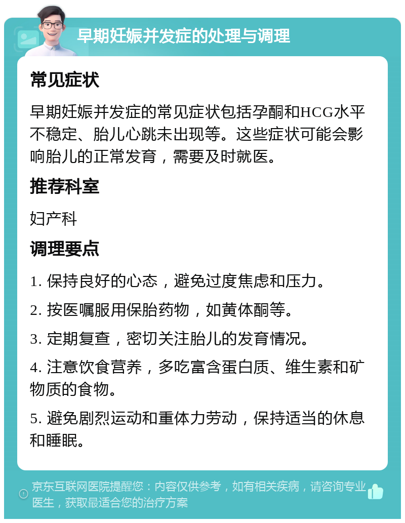 早期妊娠并发症的处理与调理 常见症状 早期妊娠并发症的常见症状包括孕酮和HCG水平不稳定、胎儿心跳未出现等。这些症状可能会影响胎儿的正常发育，需要及时就医。 推荐科室 妇产科 调理要点 1. 保持良好的心态，避免过度焦虑和压力。 2. 按医嘱服用保胎药物，如黄体酮等。 3. 定期复查，密切关注胎儿的发育情况。 4. 注意饮食营养，多吃富含蛋白质、维生素和矿物质的食物。 5. 避免剧烈运动和重体力劳动，保持适当的休息和睡眠。