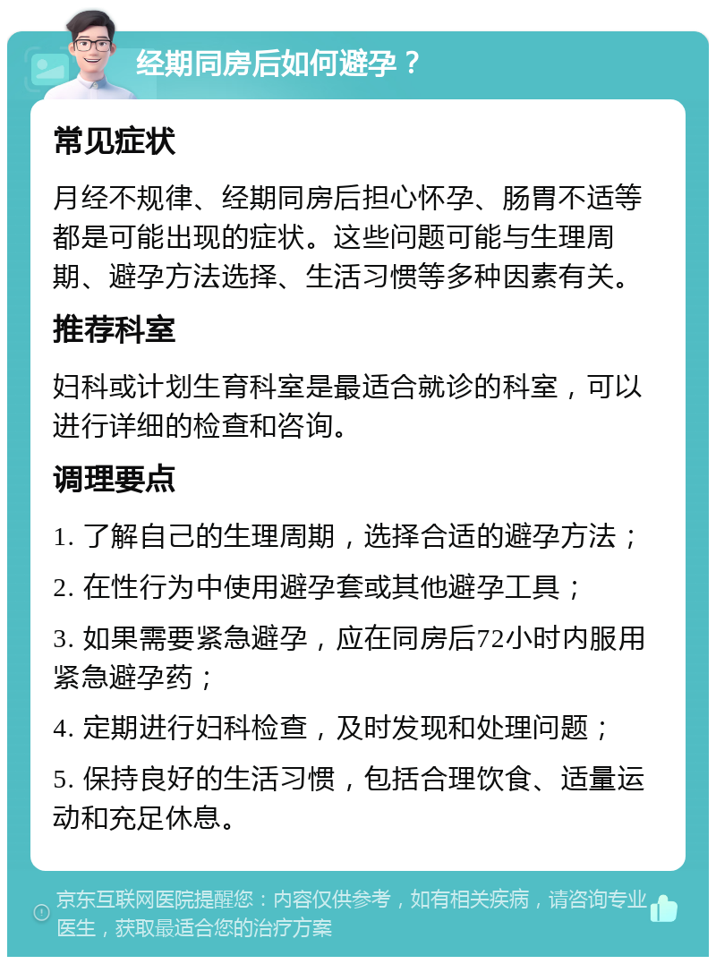 经期同房后如何避孕？ 常见症状 月经不规律、经期同房后担心怀孕、肠胃不适等都是可能出现的症状。这些问题可能与生理周期、避孕方法选择、生活习惯等多种因素有关。 推荐科室 妇科或计划生育科室是最适合就诊的科室，可以进行详细的检查和咨询。 调理要点 1. 了解自己的生理周期，选择合适的避孕方法； 2. 在性行为中使用避孕套或其他避孕工具； 3. 如果需要紧急避孕，应在同房后72小时内服用紧急避孕药； 4. 定期进行妇科检查，及时发现和处理问题； 5. 保持良好的生活习惯，包括合理饮食、适量运动和充足休息。