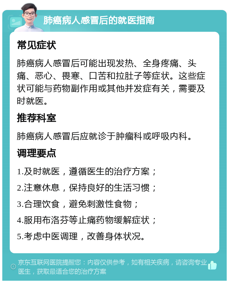 肺癌病人感冒后的就医指南 常见症状 肺癌病人感冒后可能出现发热、全身疼痛、头痛、恶心、畏寒、口苦和拉肚子等症状。这些症状可能与药物副作用或其他并发症有关，需要及时就医。 推荐科室 肺癌病人感冒后应就诊于肿瘤科或呼吸内科。 调理要点 1.及时就医，遵循医生的治疗方案； 2.注意休息，保持良好的生活习惯； 3.合理饮食，避免刺激性食物； 4.服用布洛芬等止痛药物缓解症状； 5.考虑中医调理，改善身体状况。