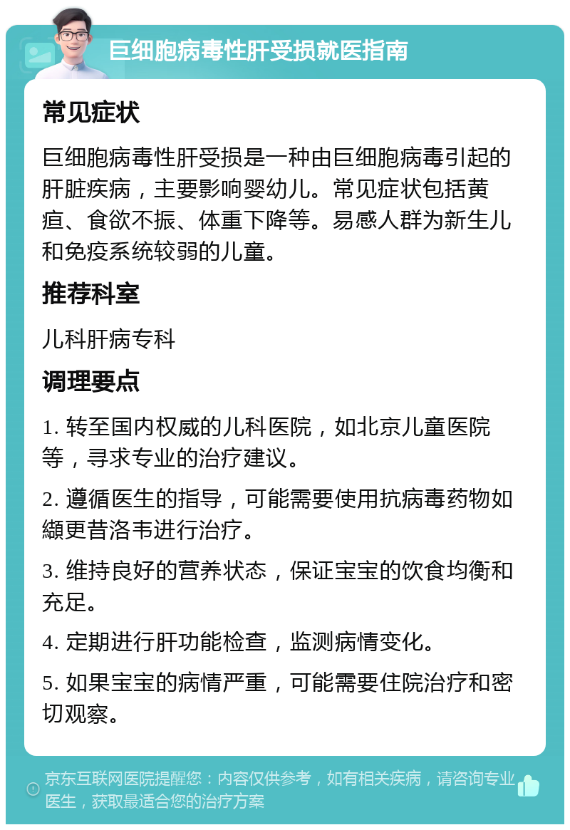 巨细胞病毒性肝受损就医指南 常见症状 巨细胞病毒性肝受损是一种由巨细胞病毒引起的肝脏疾病，主要影响婴幼儿。常见症状包括黄疸、食欲不振、体重下降等。易感人群为新生儿和免疫系统较弱的儿童。 推荐科室 儿科肝病专科 调理要点 1. 转至国内权威的儿科医院，如北京儿童医院等，寻求专业的治疗建议。 2. 遵循医生的指导，可能需要使用抗病毒药物如纈更昔洛韦进行治疗。 3. 维持良好的营养状态，保证宝宝的饮食均衡和充足。 4. 定期进行肝功能检查，监测病情变化。 5. 如果宝宝的病情严重，可能需要住院治疗和密切观察。