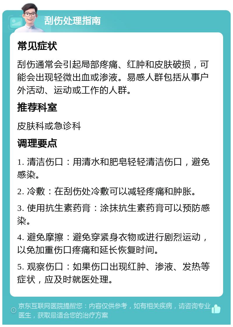 刮伤处理指南 常见症状 刮伤通常会引起局部疼痛、红肿和皮肤破损，可能会出现轻微出血或渗液。易感人群包括从事户外活动、运动或工作的人群。 推荐科室 皮肤科或急诊科 调理要点 1. 清洁伤口：用清水和肥皂轻轻清洁伤口，避免感染。 2. 冷敷：在刮伤处冷敷可以减轻疼痛和肿胀。 3. 使用抗生素药膏：涂抹抗生素药膏可以预防感染。 4. 避免摩擦：避免穿紧身衣物或进行剧烈运动，以免加重伤口疼痛和延长恢复时间。 5. 观察伤口：如果伤口出现红肿、渗液、发热等症状，应及时就医处理。