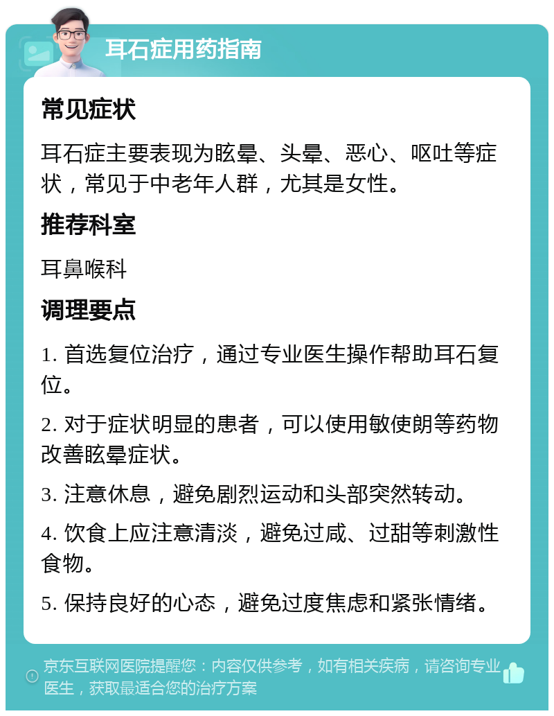 耳石症用药指南 常见症状 耳石症主要表现为眩晕、头晕、恶心、呕吐等症状，常见于中老年人群，尤其是女性。 推荐科室 耳鼻喉科 调理要点 1. 首选复位治疗，通过专业医生操作帮助耳石复位。 2. 对于症状明显的患者，可以使用敏使朗等药物改善眩晕症状。 3. 注意休息，避免剧烈运动和头部突然转动。 4. 饮食上应注意清淡，避免过咸、过甜等刺激性食物。 5. 保持良好的心态，避免过度焦虑和紧张情绪。