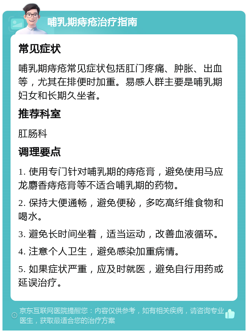 哺乳期痔疮治疗指南 常见症状 哺乳期痔疮常见症状包括肛门疼痛、肿胀、出血等，尤其在排便时加重。易感人群主要是哺乳期妇女和长期久坐者。 推荐科室 肛肠科 调理要点 1. 使用专门针对哺乳期的痔疮膏，避免使用马应龙麝香痔疮膏等不适合哺乳期的药物。 2. 保持大便通畅，避免便秘，多吃高纤维食物和喝水。 3. 避免长时间坐着，适当运动，改善血液循环。 4. 注意个人卫生，避免感染加重病情。 5. 如果症状严重，应及时就医，避免自行用药或延误治疗。