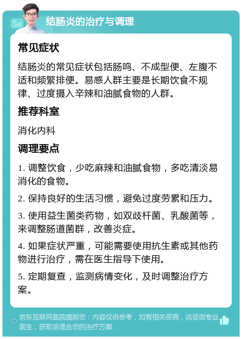 结肠炎的治疗与调理 常见症状 结肠炎的常见症状包括肠鸣、不成型便、左腹不适和频繁排便。易感人群主要是长期饮食不规律、过度摄入辛辣和油腻食物的人群。 推荐科室 消化内科 调理要点 1. 调整饮食，少吃麻辣和油腻食物，多吃清淡易消化的食物。 2. 保持良好的生活习惯，避免过度劳累和压力。 3. 使用益生菌类药物，如双歧杆菌、乳酸菌等，来调整肠道菌群，改善炎症。 4. 如果症状严重，可能需要使用抗生素或其他药物进行治疗，需在医生指导下使用。 5. 定期复查，监测病情变化，及时调整治疗方案。