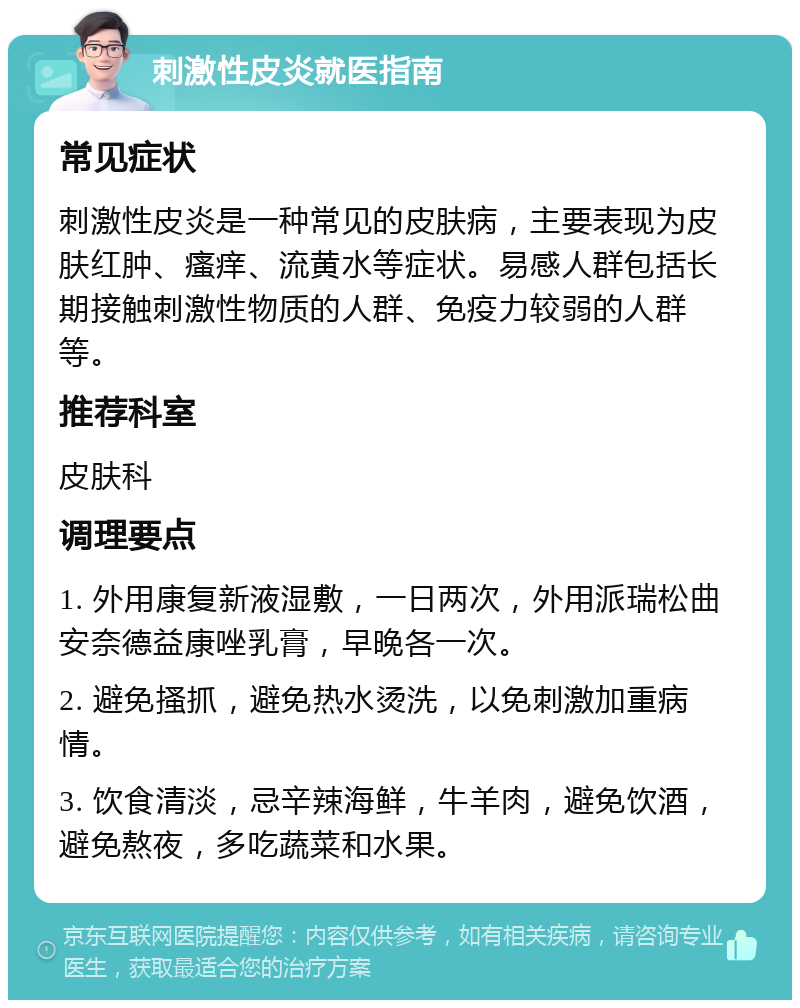 刺激性皮炎就医指南 常见症状 刺激性皮炎是一种常见的皮肤病，主要表现为皮肤红肿、瘙痒、流黄水等症状。易感人群包括长期接触刺激性物质的人群、免疫力较弱的人群等。 推荐科室 皮肤科 调理要点 1. 外用康复新液湿敷，一日两次，外用派瑞松曲安奈德益康唑乳膏，早晚各一次。 2. 避免搔抓，避免热水烫洗，以免刺激加重病情。 3. 饮食清淡，忌辛辣海鲜，牛羊肉，避免饮酒，避免熬夜，多吃蔬菜和水果。