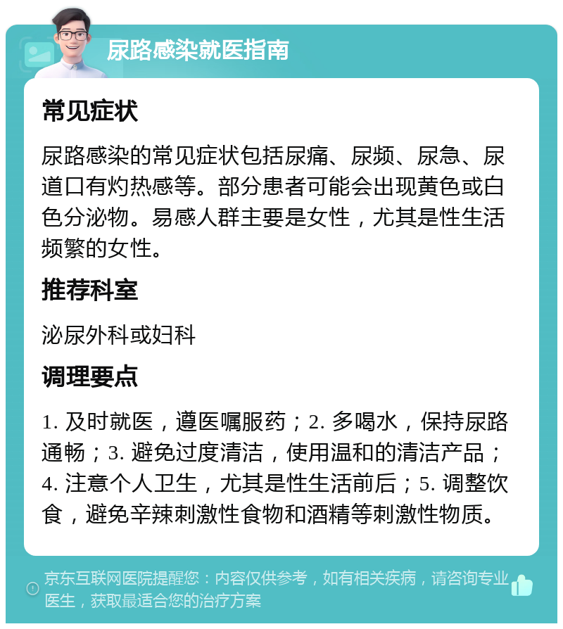 尿路感染就医指南 常见症状 尿路感染的常见症状包括尿痛、尿频、尿急、尿道口有灼热感等。部分患者可能会出现黄色或白色分泌物。易感人群主要是女性，尤其是性生活频繁的女性。 推荐科室 泌尿外科或妇科 调理要点 1. 及时就医，遵医嘱服药；2. 多喝水，保持尿路通畅；3. 避免过度清洁，使用温和的清洁产品；4. 注意个人卫生，尤其是性生活前后；5. 调整饮食，避免辛辣刺激性食物和酒精等刺激性物质。