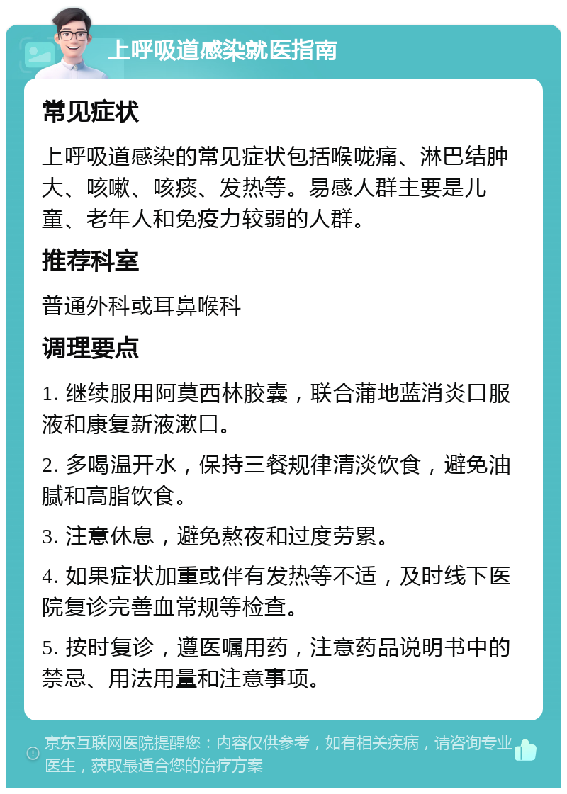 上呼吸道感染就医指南 常见症状 上呼吸道感染的常见症状包括喉咙痛、淋巴结肿大、咳嗽、咳痰、发热等。易感人群主要是儿童、老年人和免疫力较弱的人群。 推荐科室 普通外科或耳鼻喉科 调理要点 1. 继续服用阿莫西林胶囊，联合蒲地蓝消炎口服液和康复新液漱口。 2. 多喝温开水，保持三餐规律清淡饮食，避免油腻和高脂饮食。 3. 注意休息，避免熬夜和过度劳累。 4. 如果症状加重或伴有发热等不适，及时线下医院复诊完善血常规等检查。 5. 按时复诊，遵医嘱用药，注意药品说明书中的禁忌、用法用量和注意事项。