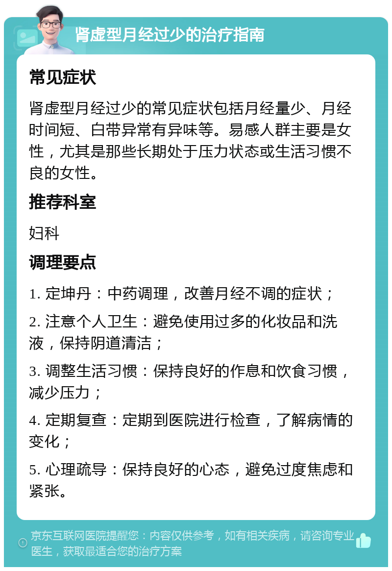 肾虚型月经过少的治疗指南 常见症状 肾虚型月经过少的常见症状包括月经量少、月经时间短、白带异常有异味等。易感人群主要是女性，尤其是那些长期处于压力状态或生活习惯不良的女性。 推荐科室 妇科 调理要点 1. 定坤丹：中药调理，改善月经不调的症状； 2. 注意个人卫生：避免使用过多的化妆品和洗液，保持阴道清洁； 3. 调整生活习惯：保持良好的作息和饮食习惯，减少压力； 4. 定期复查：定期到医院进行检查，了解病情的变化； 5. 心理疏导：保持良好的心态，避免过度焦虑和紧张。