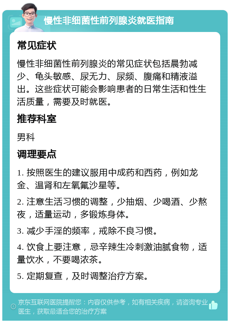 慢性非细菌性前列腺炎就医指南 常见症状 慢性非细菌性前列腺炎的常见症状包括晨勃减少、龟头敏感、尿无力、尿频、腹痛和精液溢出。这些症状可能会影响患者的日常生活和性生活质量，需要及时就医。 推荐科室 男科 调理要点 1. 按照医生的建议服用中成药和西药，例如龙金、温肾和左氧氟沙星等。 2. 注意生活习惯的调整，少抽烟、少喝酒、少熬夜，适量运动，多锻炼身体。 3. 减少手淫的频率，戒除不良习惯。 4. 饮食上要注意，忌辛辣生冷刺激油腻食物，适量饮水，不要喝浓茶。 5. 定期复查，及时调整治疗方案。