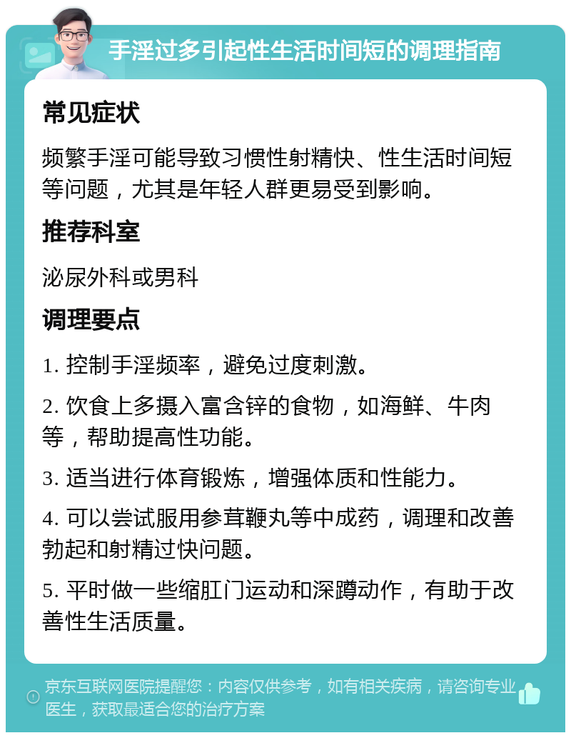 手淫过多引起性生活时间短的调理指南 常见症状 频繁手淫可能导致习惯性射精快、性生活时间短等问题，尤其是年轻人群更易受到影响。 推荐科室 泌尿外科或男科 调理要点 1. 控制手淫频率，避免过度刺激。 2. 饮食上多摄入富含锌的食物，如海鲜、牛肉等，帮助提高性功能。 3. 适当进行体育锻炼，增强体质和性能力。 4. 可以尝试服用参茸鞭丸等中成药，调理和改善勃起和射精过快问题。 5. 平时做一些缩肛门运动和深蹲动作，有助于改善性生活质量。