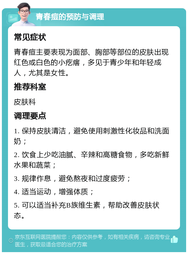 青春痘的预防与调理 常见症状 青春痘主要表现为面部、胸部等部位的皮肤出现红色或白色的小疙瘩，多见于青少年和年轻成人，尤其是女性。 推荐科室 皮肤科 调理要点 1. 保持皮肤清洁，避免使用刺激性化妆品和洗面奶； 2. 饮食上少吃油腻、辛辣和高糖食物，多吃新鲜水果和蔬菜； 3. 规律作息，避免熬夜和过度疲劳； 4. 适当运动，增强体质； 5. 可以适当补充B族维生素，帮助改善皮肤状态。