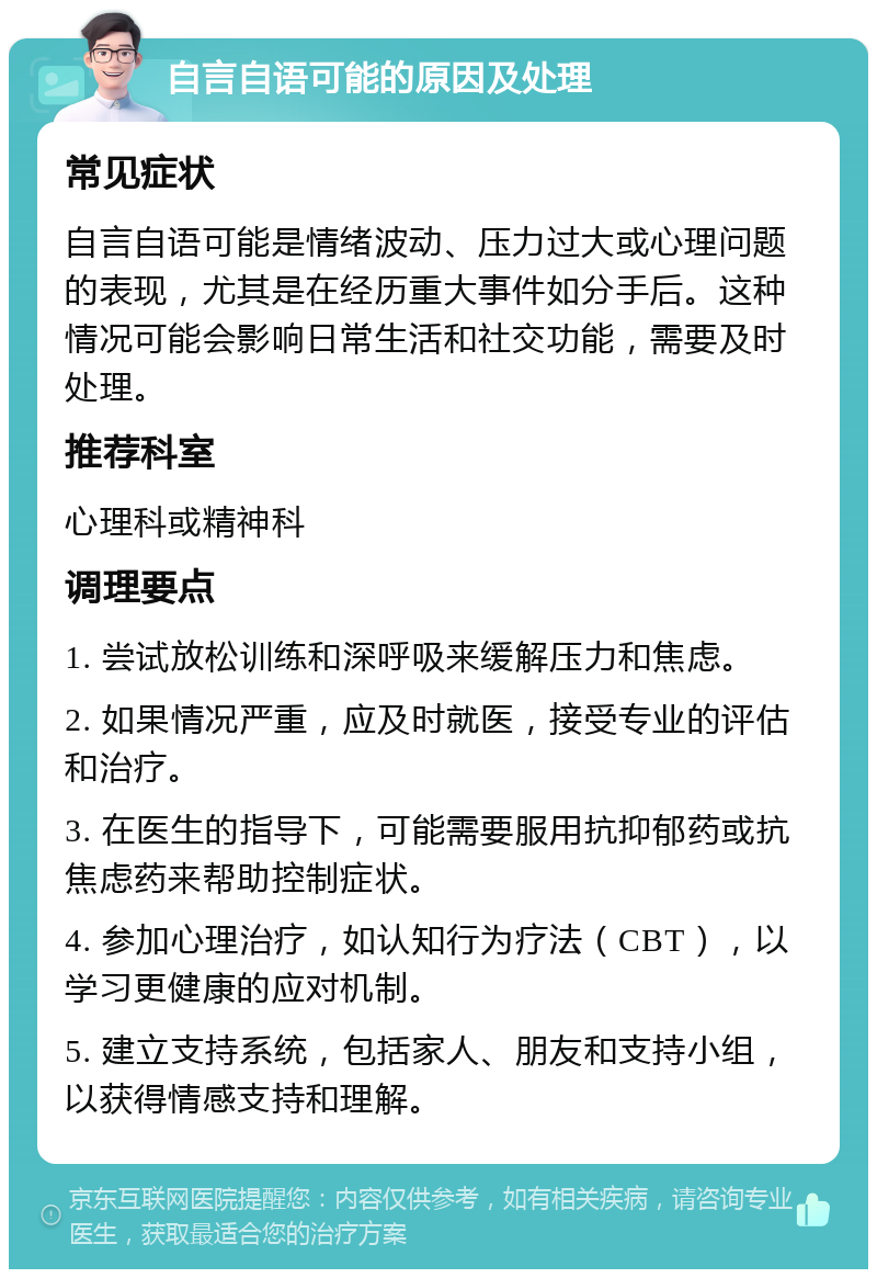 自言自语可能的原因及处理 常见症状 自言自语可能是情绪波动、压力过大或心理问题的表现，尤其是在经历重大事件如分手后。这种情况可能会影响日常生活和社交功能，需要及时处理。 推荐科室 心理科或精神科 调理要点 1. 尝试放松训练和深呼吸来缓解压力和焦虑。 2. 如果情况严重，应及时就医，接受专业的评估和治疗。 3. 在医生的指导下，可能需要服用抗抑郁药或抗焦虑药来帮助控制症状。 4. 参加心理治疗，如认知行为疗法（CBT），以学习更健康的应对机制。 5. 建立支持系统，包括家人、朋友和支持小组，以获得情感支持和理解。