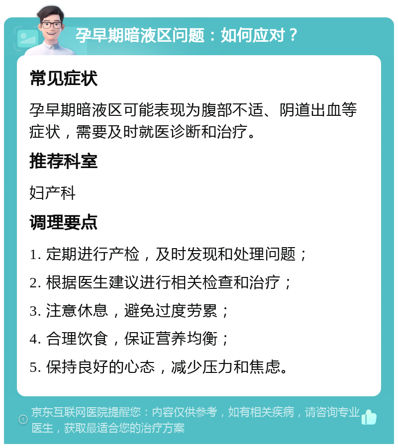 孕早期暗液区问题：如何应对？ 常见症状 孕早期暗液区可能表现为腹部不适、阴道出血等症状，需要及时就医诊断和治疗。 推荐科室 妇产科 调理要点 1. 定期进行产检，及时发现和处理问题； 2. 根据医生建议进行相关检查和治疗； 3. 注意休息，避免过度劳累； 4. 合理饮食，保证营养均衡； 5. 保持良好的心态，减少压力和焦虑。