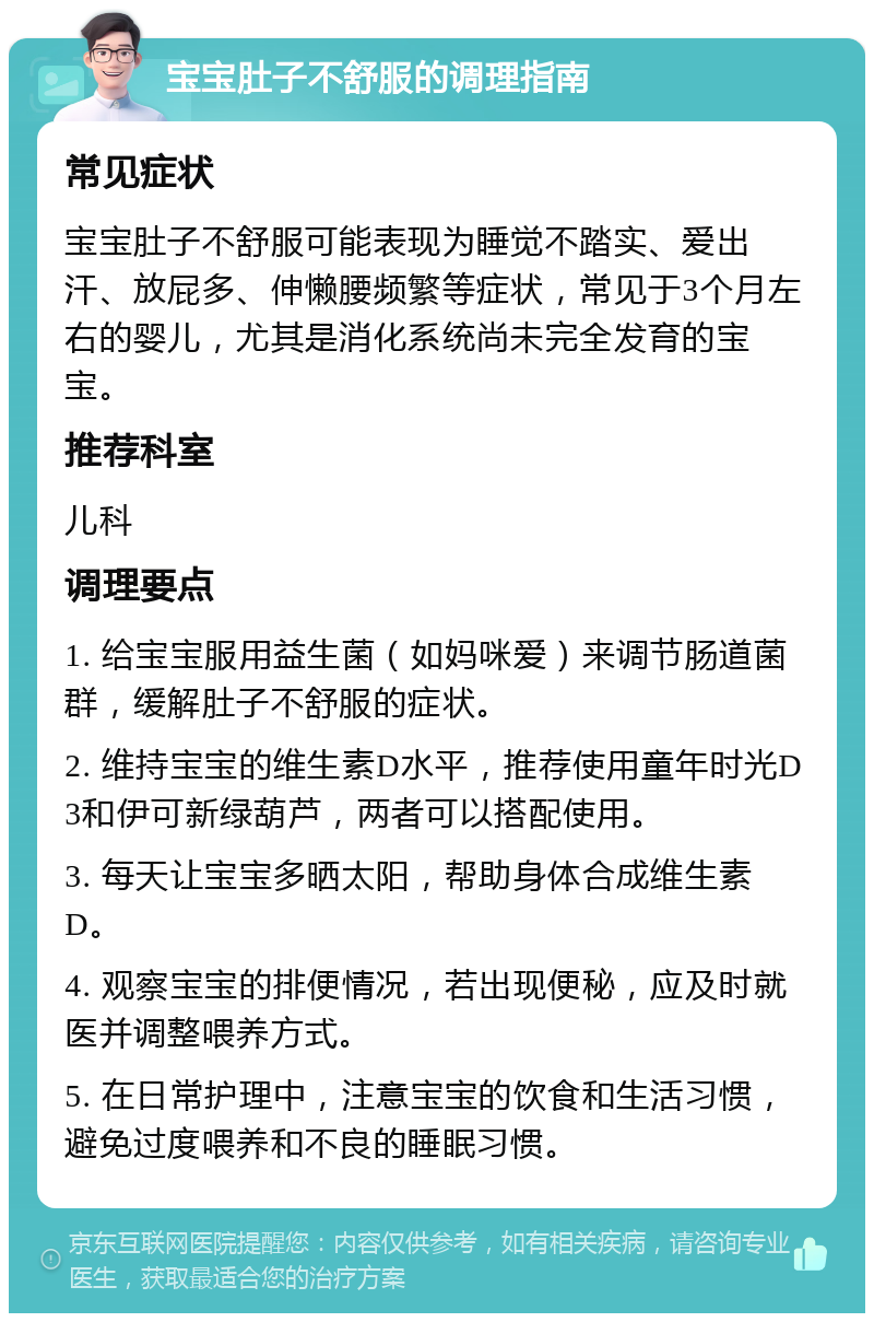 宝宝肚子不舒服的调理指南 常见症状 宝宝肚子不舒服可能表现为睡觉不踏实、爱出汗、放屁多、伸懒腰频繁等症状，常见于3个月左右的婴儿，尤其是消化系统尚未完全发育的宝宝。 推荐科室 儿科 调理要点 1. 给宝宝服用益生菌（如妈咪爱）来调节肠道菌群，缓解肚子不舒服的症状。 2. 维持宝宝的维生素D水平，推荐使用童年时光D3和伊可新绿葫芦，两者可以搭配使用。 3. 每天让宝宝多晒太阳，帮助身体合成维生素D。 4. 观察宝宝的排便情况，若出现便秘，应及时就医并调整喂养方式。 5. 在日常护理中，注意宝宝的饮食和生活习惯，避免过度喂养和不良的睡眠习惯。